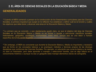 GENERALIDADES
Cuando el MEN comenzó a pensar en la construcción de los lineamientos curriculares para las Ciencias
Sociales, la primera inquietud que surgió en la reflexión fue establecer y definir cuál es la función y cuáles
los objetivos que debe tener y alcanzar esta área en la Educación Básica y Media.
Lo primero que se concretó, y que rápidamente quedó claro, es que el objetivo del área de Ciencias
Sociales en la Educación Básica y Media no es formar o ayudar a estructurar científicos sociales:
historiadores, geógrafos, sociólogos, economistas, entre otros, porque esa es una labor o función
específica de la Educación Superior.
Sin embargo, el MEN es consciente que durante la Educación Básica y Media es importante y necesario
que se forme en los conceptos básicos y se practiquen métodos y técnicas propios de las diversas
disciplinas que conforman las Ciencias Sociales. Por ejemplo, un educando que curse la básica y la media,
no será un historiador, pero debe aprender a manejar y seleccionar fuentes, que es algo básico en el
conocimiento histórico; o aunque no sea un geógrafo debe manejar elementos claves de cartografía.
2. EL ÁREA DE CIENCIAS SOCIALES EN LA EDUCACIÓN BÁSICA Y MEDIA
 