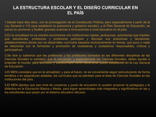1.Desde hace diez años, con la promulgación de la Constitución Política, pero especialmente a partir de la
Ley General o 115 (que estableció la autonomía y gobierno escolar), y el Plan Decenal de Educación, se
pensó en promover y facilitar grandes avances e innovaciones a nivel educativo en el país.
2.En la actualidad no es extraño encontrarse con instituciones rígidas, jerárquicas, autoritarias que impiden
que estudiantes, profesoras y profesores participen y discutan sus posiciones y decisiones;
establecimientos donde aún se desarrollan currículos basados exclusivamente en temas, que poco o nada
se relacionan con la formación y promoción de ciudadanas y ciudadanos responsables, críticos y
participativos
3.Se dice (y sabemos que las profesoras y los profesores formados en las diferentes disciplinas de las
Ciencias Sociales lo admiten), que la educación, y especialmente las Ciencias Sociales, deben ayudar a
entender el mundo, para abordarlo y transformarlo como claramente quedó establecido en la Ley General
de Educación.
4.El MEN considera que en la actualidad, y para el futuro, no es conveniente seguir estructurando de forma
temática o en asignaturas aisladas, los currículos que se planteen para el área de Ciencias Sociales en las
instituciones del país.
5.El MEN plantea que ese nivel de consenso y punto de encuentro lo pueden propiciar la pedagogía y la
didáctica en la Educación Básica y Media, para lograr aprendizajes más integrados y significativos en las y
los estudiantes que pasan por el sistema educativo del país.
LA ESTRUCTURA ESCOLAR Y EL DISEÑO CURRICULAR EN
EL PAÍS
 