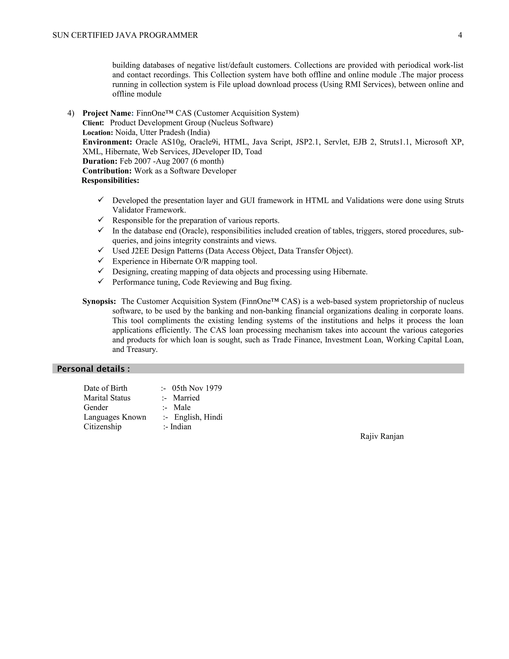 SUN CERTIFIED JAVA PROGRAMMER 4
building databases of negative list/default customers. Collections are provided with periodical work-list
and contact recordings. This Collection system have both offline and online module .The major process
running in collection system is File upload download process (Using RMI Services), between online and
offline module
4) Project Name: FinnOne™ CAS (Customer Acquisition System)
Client: Product Development Group (Nucleus Software)
Location: Noida, Utter Pradesh (India)
Environment: Oracle AS10g, Oracle9i, HTML, Java Script, JSP2.1, Servlet, EJB 2, Struts1.1, Microsoft XP,
XML, Hibernate, Web Services, JDeveloper ID, Toad
Duration: Feb 2007 -Aug 2007 (6 month)
Contribution: Work as a Software Developer
Responsibilities:
 Developed the presentation layer and GUI framework in HTML and Validations were done using Struts
Validator Framework.
 Responsible for the preparation of various reports.
 In the database end (Oracle), responsibilities included creation of tables, triggers, stored procedures, sub-
queries, and joins integrity constraints and views.
 Used J2EE Design Patterns (Data Access Object, Data Transfer Object).
 Experience in Hibernate O/R mapping tool.
 Designing, creating mapping of data objects and processing using Hibernate.
 Performance tuning, Code Reviewing and Bug fixing.
Synopsis: The Customer Acquisition System (FinnOne™ CAS) is a web-based system proprietorship of nucleus
software, to be used by the banking and non-banking financial organizations dealing in corporate loans.
This tool compliments the existing lending systems of the institutions and helps it process the loan
applications efficiently. The CAS loan processing mechanism takes into account the various categories
and products for which loan is sought, such as Trade Finance, Investment Loan, Working Capital Loan,
and Treasury.
Personal details :
Date of Birth :- 05th Nov 1979
Marital Status :- Married
Gender :- Male
Languages Known :- English, Hindi
Citizenship :- Indian
Rajiv Ranjan
 