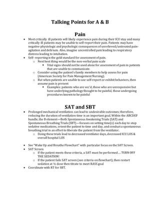 Talking Points for A & B
Pain
 Most critically ill patients will likely experience pain during their ICU stay and many
critically ill patients may be unable to self-report their pain. Patients may have
negative physiologic and psychologic consequences of unrelieved/untreated pain-
agitation and delirium. Also, imagine uncontrolled pain leading to respiratory
distress leading to intubation.
 Self- reporting is the gold standard for assessment of pain.
o Next best thing would be the non-verbal pain scale
 Vital signs should not be used alone for assessment of pain in patients
that are unable to communicate.
o Consider using the patient’s family members to help assess for pain
(American Society for Pain Management Nursing).
o But when patients are unable to use self-report or exhibit behaviors, then
assume pain is present
 Examples: patients who are vec’d, those who are unresponsive but
have underlying pathology thought to be painful, those undergoing
procedures known to be painful
SAT and SBT
 Prolonged mechanical ventilation can lead to undesirable outcomes; therefore,
reducing the duration of ventilation time is an important goal. Within the ABCDEF
bundle, the B element—Both Spontaneous Awakening Trials (SAT) and
Spontaneous Breathing Trials (SBT)—focuses on setting time(s) each day to stop
sedative medications, orient the patient to time and day, and conduct a spontaneous
breathing trial in an effort to liberate the patient from the ventilator.
o Doing these trials lead to decreased ventilator days, decreased ICU LOS &
overall hospital LOS
 See “Wake Up and Breathe Flowchart” with particular focus on the SAT Screen.
 SAT Screen
o If the patient meets these criteria, a SAT must be performed…. TURN OFF
THE SEDATION!
o If the patient fails SAT screen (see criteria on flowchart), then restart
sedation at ½ dose then titrate to meet RASS goal
 Coordinate with RT for SBT.
 