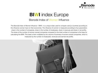 BIWI index Europe
Bisnode Index of Women Influence
The Bisnode Index of Women Influence – BIWI – is a unique index used to compare various countries according to
the influence women have on their economies. The influence of women is measured according to four parameters:
share in the number of companies, share in the number of employees, share in revenues and share in net profits.
The share of the number of women-owned companies compared to the total number of companies is the base for
calculating the BIWI. This base is then multiplied by the volume of business of women-owned companies, which is
measured by the number of employees, revenues and earned net profits.
 