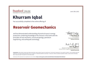 STATEMENT OF ACCOMPLISHMENT
Stanford ONLINE
Stanford University
Benjamin M. Page Professor of Geophysics
School of Earth, Energy & Environmental Sciences
Mark D. Zoback
Stanford University
Ph.D. Candidate
Department of Geophysics
F. Rall Walsh III
June 13th, 2015
Khurram Iqbal
has successfully completed a free online offering of
Reservoir Geomechanics
and has demonstrated understanding of practical issues in energy
production combining knowledge of the stresses in the Earth with the
principles of rock mechanics, structural geology, petroleum
engineering, and earthquake seismology.
PLEASE NOTE: SOME ONLINE COURSES MAY DRAW ON MATERIAL FROM COURSES TAUGHT ON-CAMPUS BUT THEY ARE NOT EQUIVALENT TO ON-CAMPUS COURSES. THIS STATEMENT DOES NOT
AFFIRM THAT THIS PARTICIPANT WAS ENROLLED AS A STUDENT AT STANFORD UNIVERSITY IN ANY WAY. IT DOES NOT CONFER A STANFORD UNIVERSITY GRADE, COURSE CREDIT OR DEGREE,
AND IT DOES NOT VERIFY THE IDENTITY OF THE PARTICIPANT.
Authenticity of this statement of accomplishment can be verified at https://verify.lagunita.stanford.edu/SOA/59ba9ce7b2ba4daab25396129b383eaf
 