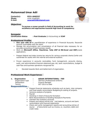 Muhammad Umar Adil
Contact(s): 0321-4660257
Skype: umar.chughtai4
E-mail: omaradil1981@gmail.com
Objective:
To pursue a career growth in field of Accounting to work for
excellence and approaches towards high level of competency
Synopsis:
Certification Status : Post Graduate (in Accounting) at ICAP
Professional Profile:
• One year UAE &Ten yearsPakistan of experience in Financial Accounts. Reconcile
account receivables with the client.
• Manage the accumulation and consolidation of all financial data necessary for an
accurate accounting of total business results
• Work on Microsoft Office, Peachtree, Tally ERP & MS-Excel and ERP(oracle
application).
• Prepare federal and state income tax returns for various corporate clients.Confer and
coordinate for audits with the internal and external auditors.
• Proven experience in accounts receivables, fund management, accounts closing,
audit, and administration,financial statement,pay roll, bank reconciliations, budget &
cash flow and business operations recognized for
• Devoted towards Work and betterment of organization.
Professional Work Experience:
1. Organization : ASHAR INTERNATIONAL - FSD
Organization type : TEXTILE (Professional Uniform)
Designation : Finance Manager
Tenure : OCT 2015 to Date
Responsibilities…
• Prepare financial statements schedules such as bank, inter-company
and fixed assets reconciliation Budgeting & costing of projects.
• Variance analysis of projects.
• Payroll
• Assisting in Chart of Accounts formation
• Bank Reconciliations & Handling Receipts & Payments
• maintain the inventory accounts
• Prepare and adjust entries and trail balance, account and bank
reconciliation and financial statements.
• Check and verify management reports and accounting entries of
source of documents such as invoice, or, vouchers, debit and
credit notes
 