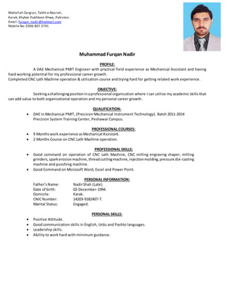 Muhammad Furqan Nadir
PROFILE:
A DAE Mechanical PMIT Engineer with practical field experience as Mechanical Assistant and having
hard working potential for my professional career growth.
Completed CNC Lath Machine operation & utilization course and trying hard for getting related work experience.
OBJECTIVE:
Seekingachallengingpositioninaprofessional organization where I can utilize my academic skills that
can add value to both organizational operation and my personal career growth.
QUALIFICATION:
 DAE in Mechanical PMIT, (Precision Mechanical Instrument Technology). Batch 2011-2014
Precision System Training Center, Peshawar Campus.
PROFESSIONAL COURSES:
 9 Monthswork experience asMechanical Assistant.
 2 Months Course on CNC Lath Machine operation.
PROFESSIONAL SKILLS:
 Good command on operation of CNC Lath Machine, CNC milling engraving shaper, milling
grinders,sparkerosionmachine,threadcuttingmachine, injectionmolding,pressure die-casting
machine and punching machine.
 Good Command on Microsoft Word, Excel and Power Point.
PERSONAL INFORMATION:
Father’sName: NadirShah (Late).
Date of birth: 02-December-1994.
Domicile: Karak.
CNICNumber: 14203-9182407-7.
Marital Status: Engaged.
PERSONAL SKILLS:
 Positive Attitude.
 Good communication skills in English, Urdu and Pashto languages.
 Leadership skills.
 Ability to work hard with minimum guidance.
Mahallah Zargran, Takht-e-Nasrati,
Karak, Khyber Pukhtoon Khwa, Pakistan.
Email: furqan_nadir@hotmail.com
Mobile No: 0306 807 2741
 