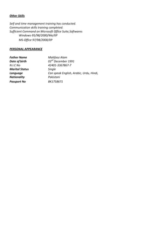 Other Skills
Self and time management training has conducted.
Communication skills training completed.
Sufficient Command on Microsoft Office Suite,Softwares
Windows-95/98/2000/Me/XP
MS-Office 97/98/2000/XP
PERSONAL APPEARANCE
Father Name Mahfooz Alam
Date of birth 03rd
December 1991
N.I.C No 42401-3367867-7
Marital Status Single
Language Can speak English, Arabic, Urdu, Hindi,
Nationality Pakistani
Passport No BK1758671
 