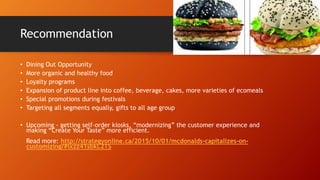 Recommendation
• Dining Out Opportunity
• More organic and healthy food
• Loyalty programs
• Expansion of product line into coffee, beverage, cakes, more varieties of ecomeals
• Special promotions during festivals
• Targeting all segments equally, gifts to all age group
• Upcoming - getting self-order kiosks, “modernizing” the customer experience and
making “Create Your Taste” more efficient.
Read more: http://strategyonline.ca/2015/10/01/mcdonalds-capitalizes-on-
customizing/#ixzz41sbkL2TS
 