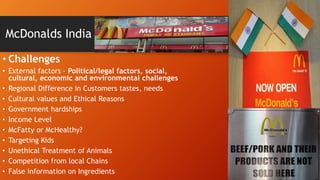 McDonalds India
• Challenges
• External factors - Political/legal factors, social,
cultural, economic and environmental challenges
• Regional Difference in Customers tastes, needs
• Cultural values and Ethical Reasons
• Government hardships
• Income Level
• McFatty or McHealthy?
• Targeting Kids
• Unethical Treatment of Animals
• Competition from local Chains
• False information on Ingredients
 