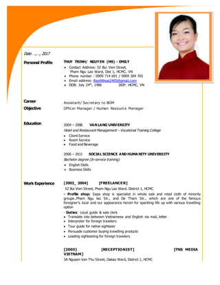 Date …,…, 2017
Personal Profile THUY TRINH/ NGUYEN (MS) - EMILY
 Contact Address: 52 Bui Vien Street,
Pham Ngu Lao Ward, Dist 1, HCMC, VN
 Phone number : 0909 714 691 / 0909 304 765
 Email address: thanhthoai2405@gmail.com
 DOB: July 24th, 1986 DOP: HCMC, VN
Career
Objective
Assistant/ Secretary to BOM
Officer Manager / Human Resource Manager
Education 2004 – 2006 VAN LANG UNIVERSITY
Hotel and Restaurant Management – Vocational Training College
 Client Service
 Room Service
 Food and Beverage
2006 – 2011 SOCIAL SCIENCE AND HUMA NITY UNIVERSITY
Bachelor degree (In-service training)
 English Skills
 Business Skills
Work Experience [2003_ 2004] [FREELANCER]
52 Bui Vien Street, Pham Ngu Lao Ward. District 1, HCMC
- Profile shop: Sapa shop is specialist in whole sale and retail cloth of minority
groups..Pham Ngu lao Str., and De Tham Str., which are one of the famous
foreigner’s local and our appearance herein for sparkling life up with various travelling
option
- Duties: Local guide & sale clerk
 Translate into between Vietnamese and English via mail, letter
 Interpreter for foreign travelers
 Tour guide for native sightseer
 Persuade customer buying travelling products
 Leading sightseeing for foreign travelers
[2005] [RECEPTIONIST] [TNS MEDIA
VIETNAM]
 3A Nguyen Van Thu Street, Dakao Ward, District 1, HCMC
 