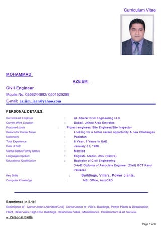 Curriculum Vitae
MOHAMMAD
AZEEM
Civil Engineer
Mobile No. 0556244892/ 0501520299
E-mail: aziiim_jaan@yahoo.com
PERSONAL DETAILS:
Current/Last Employer : AL Shafar Civil Engineering LLC
Current Work Location : Dubai, United Arab Emirates
Proposed posts : Project engineer/ Site Engineer/Site Inspector
Reason for Career Move : Looking for a better career opportunity & new Challenges
Nationality : Pakistani
Total Experience : 8 Year, 6 Years in UAE
Date of Birth : January 01, 1988
Marital Status/Family Status : Married
Languages Spoken : English, Arabic, Urdu (Native)
Educational Qualification : Bachelor of Civil Engineering
D-A-E Diploma of Associate Engineer (Civil) GCT Rasul
Pakistan
Key Skills : Buildings, Villa’s, Power plants,
Computer Knowledge : MS. Office, AutoCAD
Experience in Brief
Experience of Construction (Architect/Civil) Construction of Villa’s, Buildings, Power Plants & Desalination
Plant, Reservoirs, High Rise Buildings, Residential Villas, Maintenance, Infrastructure & All Services
∝ Personal Skills
Page 1 of 8
 