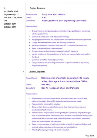 1.
AL Shafar Civil
Engineering LLC
P.O. Box 23206, Dubai,
UAE
October 2011 –
October 2014
Project Engineer
Project Name: Luxry Villa at AL Manara
Client : H.H
Consultant: MEECON (Middle East Engineering Consultant)
Responsibilities:
• Ensure the works being executed as per the drawings, specifications and comply
with the quality norms.
• Controls all construction work (Structural/Finishing) .
• Assigning responsibilities and job description to the site Foreman and Supervisors.
• Comply with all safety instructions and standing instructions.
• Verification of Interim Payment Certificates (IPC’s) submitted by Contractors.
• Assist in necessary project documentation.
• Compare tender and construction drawings to identify variations
• Identify variations to the original scope of works and opportunity for recovery from
the Client.
• Quantities take off for material procurement.
• Carry out other duties excluding construction / supervision tasks as required by
Project Management.
 Project Engineer
Project Name: Handing over of partially completed 409 luxury
villas, Package 4 & 4a Jumairah Park DUBAI.
Client : NAKHEEL
Consultant: Dar-Al-Handasah Shair and Partners
Responsibilities:
• Supervise the construction works as per approved drawings and specification
following the related BS and ISO codes of practice to maintain quality.
• Responsible for finishing/Civil activities.
• Study contract drawings, specifications and shop drawings to insure proper
coordination of built-in-items.
• Perform various responsibilities as assigned by the Contracting Projects Manager,
such as supervise certain subcontractor work activities to insure timely and accurate
performance of subcontractor work; performing certain subcontractor supervision
duties and reviewing their due payments.
• Assist in the preparation of final records for the project & Knowledge of all general
contract, subcontract documents, drawings, and specifications.
• Attending Necessary meeting with client, consultant.
Page 3 of 8
 