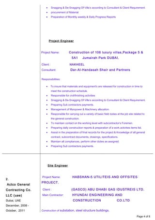2.
Actco General
Contracting Co.
LLC (uae)
Dubai, UAE
December, 2008 -
October, 2011
• Snagging & De-Snagging Of Villa’s according to Consultant & Client Requirement.
• procurement of Material
• Preparation of Monthly weekly & Daily Progress Reports
Project Engineer
Project Name: Construction of 106 luxury villas,Package 5 &
5A1 Jumairah Park DUBAI.
Client : NAKHEEL
Consultant: Dar-Al-Handasah Shair and Partners
Responsibilities:
• To insure that materials and equipment's are released for construction in time to
meet the construction schedule.
• Responsible for civil/finishing activities
• Snagging & De-Snagging Of Villa’s according to Consultant & Client Requirement.
• Preparing Sub contractors payments.
• Management of Manpower & Machinery allocation.
• Responsible for carrying out a variety of basic field duties at the job site related to
the general construction.
• To maintain contact on the working level with subcontractor’s Foremen.
• Preparing daily construction reports & preparation of a work activities items list.
• Assist in the preparation of final records for the project & Knowledge of all general
contract, subcontract documents, drawings, specifications.
• Maintain all compliances, perform other duties as assigned.
• Preparing Sub contractors payments.
Site Engineer
Project Name: HABSHAN-5 UTILITEIS AND OFFSITES
PROJECT.
Client : (GASCO) ABU DHABI GAS IDUSTREIS LTD.
Main Contractor: HYUNDAI ENGINEERING AND
CONSTRUCTION CO.LTD
Construction of substation, steel structure buildings.
Page 4 of 8
 