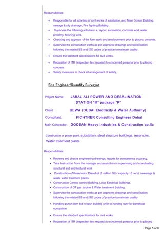 Responsibilities:
• Responsible for all activities of civil works of substation, and Main Control Building,
sewage & oily drainage, Fire fighting Building
• Supervise the following activities i.e, layout, excavation, concrete work water
proofing, finishing work.
• Checking and approval of the form work and reinforcement prior to placing concrete.
• Supervise the construction works as per approved drawings and specification
following the related BS and ISO codes of practice to maintain quality.
• Ensure the standard specifications for civil works.
• Requisition of ITR (inspection test request) to concerned personal prior to placing
concrete.
• Safety measures to check all arrangement of safety.
Site Engineer/Quantity Surveyor
Project Name: JABAL ALI POWER AND DESALINATION
STATION “M” package “P”
Client : DEWA (DUBAI Electricity & Water Authority)
Consultant: FICHTNER Consulting Engineer Dubai
Main Contractor: DOOSAN Heavy Industries & Construction co.llc
Construction of power plant, substation, steel structure buildings, reservoirs,
Water treatment plants.
Responsibilities:
• Reviews and checks engineering drawings, reports for competence accuracy.
• Take Instruction From the manager and assist him in supervising and coordinating
structural and architectural work
• Construction of Reservoirs, Diesel oil (5 million GLN capacity 16 no’s), sewerage &
waste water treatment plants.
• Construction Central control Building, Local Electrical Buildings.
• Construction of GT gas turbine & Water treatment Building.
• Supervise the construction works as per approved drawings and specification
following the related BS and ISO codes of practice to maintain quality.
• Handling punch item list in each building prior to handing over for beneficial
occupation.
• Ensure the standard specifications for civil works.
• Requisition of ITR (inspection test request) to concerned personal prior to placing
Page 5 of 8
 