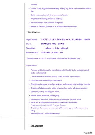 concrete.
• Furnish a daily program for the following working day before the close of site on each
day.
• Safety measures to check all arrangement of safety.
• Preparation of monthly invoices as per BOQ.
• Re measurement of all quantities of all project.
• Helping Sr. Quantity Surveyor for all routine quantity survey work.
Site Engineer
Project Name: 400/132/22 KV Sub Station At AL-REEM Island
Client : TRANSCO ABU- DHABI
Consultant: Lahmeyer International
Main Contractor: ABB Switzerland LTD
Construction of 400/132/22 KV Sub Station, Structural and Architecural Work .
Responsibilities:
• Plan and contribute ideas for over all construction function to the contractor as well
as the work assigned.
• Construction of shunt reactor building, Cable trenches, Pipe trenches.
• Construction of Fire Fighting & GIS Building.
• Checking and approval of the form work and reinforcement prior to placing concrete.
• Checking off all elements i.e, setting of lay out, form works, all type construction.
• Earth work (cutting and filling) for Roads.
• Internal Roads, walkways, street lighting.
• Settlement of manpower, materials, and equipments to be utilize at site.
• Inspection of Safety measurements during execution of civil works.
• Preparation of Daily & Monthly Progress Reports.
• Checking and evaluating of work accomplishment for approval of sub contractors
billing.
• Attending Weekly Coordination Meetings.
Site Engineer
Page 6 of 8
 