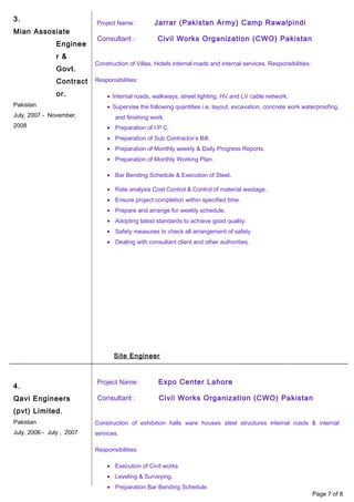 3.
Mian Assosiate
Enginee
r &
Govt.
Contract
or.
Pakistan
July, 2007 - November,
2008
4.
Qavi Engineers
(pvt) Limited.
Pakistan
July, 2006 - July , 2007
Project Name: Jarrar (Pakistan Army) Camp Rawalpindi
Consultant : Civil Works Organization (CWO) Pakistan
Construction of Villas, Hotels internal roads and internal services. Responsibilities:
Responsibilities:
• Internal roads, walkways, street lighting, HV and LV cable network.
• Supervise the following quantities i.e, layout, excavation, concrete work waterproofing,
and finishing work.
• Preparation of I.P.C.
• Preparation of Sub Contractor’s Bill.
• Preparation of Monthly weekly & Daily Progress Reports.
• Preparation of Monthly Working Plan.
• Bar Bending Schedule & Execution of Steel.
• Rate analysis Cost Control & Control of material wastage..
• Ensure project completion within specified time.
• Prepare and arrange for weekly schedule.
• Adopting latest standards to achieve good quality.
• Safety measures to check all arrangement of safety.
• Dealing with consultant client and other authorities.
Site Engineer
Project Name: Expo Center Lahore
Consultant : Civil Works Organization (CWO) Pakistan
Construction of exhibition halls ware houses steel structures internal roads & internal
services.
Responsibilities:
• Execution of Civil works.
• Leveling & Surveying.
• Preparation Bar Bending Schedule.
Page 7 of 8
 