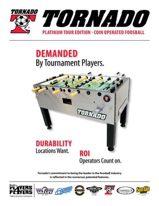 Platinum Tour Edition - COIN OPERATED Foosball
Tornado’s commitment to being the leader in the foosball industry
is reflected in the numerous patented features.
Valley Dynamo Companies
demanded
ByTournament Players.
durability
LocationsWant. ROI
Operators Count on.
 