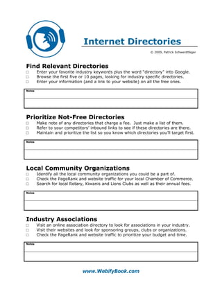 Internet Directories
                                                                   © 2009, Patrick Schwerdtfeger




Find Relevant Directories
□       Enter your favorite industry keywords plus the word “directory” into Google.
□       Browse the first five or 10 pages, looking for industry specific directories.
□       Enter your information (and a link to your website) on all the free ones.

Notes




Prioritize Not-Free Directories
□       Make note of any directories that charge a fee. Just make a list of them.
□       Refer to your competitors’ inbound links to see if these directories are there.
□       Maintain and prioritize the list so you know which directories you’ll target first.

Notes




Local Community Organizations
□       Identify all the local community organizations you could be a part of.
□       Check the PageRank and website traffic for your local Chamber of Commerce.
□       Search for local Rotary, Kiwanis and Lions Clubs as well as their annual fees.

Notes




Industry Associations
□       Visit an online association directory to look for associations in your industry.
□       Visit their websites and look for sponsoring groups, clubs or organizations.
□       Check the PageRank and website traffic to prioritize your budget and time.

Notes




                                www.WebifyBook.com
 