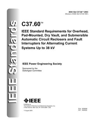 IEEE Std C37.60™-2003
(Revision of IEEE Std C37.60-1981)
IEEE
Standards
C37.60TM
IEEE Standard Requirements for Overhead,
Pad-Mounted, Dry Vault, and Submersible
Automatic Circuit Reclosers and Fault
Interrupters for Alternating Current
Systems Up to 38 kV
Published by
The Institute of Electrical and Electronics Engineers, Inc.
3 Park Avenue, New York, NY 10016-5997, USA
11 August 2003
IEEE Power Engineering Society
Sponsored by the
Switchgear Committee
IEEE
Standards
Print: SH95090
PDF: SS95090
 