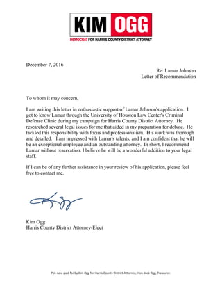 Pol. Adv. paid for by Kim Ogg for Harris County District Attorney, Hon. Jack Ogg, Treasurer.
December 7, 2016
Re: Lamar Johnson
Letter of Recommendation
To whom it may concern,
I am writing this letter in enthusiastic support of Lamar Johnson's application. I
got to know Lamar through the University of Houston Law Center's Criminal
Defense Clinic during my campaign for Harris County District Attorney. He
researched several legal issues for me that aided in my preparation for debate. He
tackled this responsibility with focus and professionalism. His work was thorough
and detailed. I am impressed with Lamar's talents, and I am confident that he will
be an exceptional employee and an outstanding attorney. In short, I recommend
Lamar without reservation. I believe he will be a wonderful addition to your legal
staff.
If I can be of any further assistance in your review of his application, please feel
free to contact me.
Kim Ogg
Harris County District Attorney-Elect
 