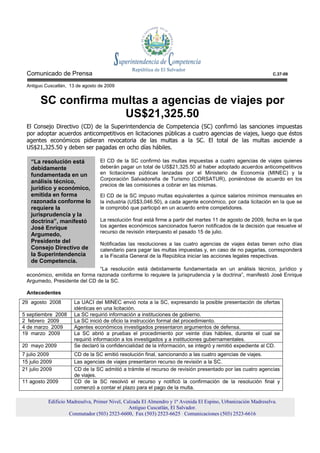 Comunicado de Prensa                                                                                          C.37-09

  Antiguo Cuscatlán, 13 de agosto de 2009


        SC confirma multas a agencias de viajes por
                      US$21,325.50
  El Consejo Directivo (CD) de la Superintendencia de Competencia (SC) confirmó las sanciones impuestas
  por adoptar acuerdos anticompetitivos en licitaciones públicas a cuatro agencias de viajes, luego que éstos
  agentes económicos pidieran revocatoria de las multas a la SC. El total de las multas asciende a
  US$21,325.50 y deben ser pagadas en ocho días hábiles.

   “La resolución está            El CD de la SC confirmó las multas impuestas a cuatro agencias de viajes quienes
   debidamente                    deberán pagar un total de US$21,325.50 al haber adoptado acuerdos anticompetitivos
   fundamentada en un             en licitaciones públicas lanzadas por el Ministerio de Economía (MINEC) y la
                                  Corporación Salvadoreña de Turismo (CORSATUR), poniéndose de acuerdo en los
   análisis técnico,
                                  precios de las comisiones a cobrar en las mismas.
   jurídico y económico,
   emitida en forma               El CD de la SC impuso multas equivalentes a quince salarios mínimos mensuales en
   razonada conforme lo           la industria (US$3,046.50), a cada agente económico, por cada licitación en la que se
   requiere la                    le comprobó que participó en un acuerdo entre competidores.
   jurisprudencia y la
   doctrina”, manifestó           La resolución final está firme a partir del martes 11 de agosto de 2009, fecha en la que
   José Enrique                   los agentes económicos sancionados fueron notificados de la decisión que resuelve el
                                  recurso de revisión interpuesto el pasado 15 de julio.
   Argumedo,
   Presidente del                 Notificadas las resoluciones a las cuatro agencias de viajes éstas tienen ocho días
   Consejo Directivo de           calendario para pagar las multas impuestas y, en caso de no pagarlas, corresponderá
   la Superintendencia            a la Fiscalía General de la República iniciar las acciones legales respectivas.
   de Competencia.
                               “La resolución está debidamente fundamentada en un análisis técnico, jurídico y
  económico, emitida en forma razonada conforme lo requiere la jurisprudencia y la doctrina”, manifestó José Enrique
  Argumedo, Presidente del CD de la SC.

  Antecedentes
29 agosto 2008         La UACI del MINEC envió nota a la SC, expresando la posible presentación de ofertas
                       idénticas en una licitación.
5 septiembre 2008      La SC requirió información a instituciones de gobierno.
2 febrero 2009         La SC inició de oficio la instrucción formal del procedimiento.
4 de marzo 2009        Agentes económicos investigados presentaron argumentos de defensa.
19 marzo 2009          La SC abrió a pruebas el procedimiento por veinte días hábiles, durante el cual se
                       requirió información a los investigados y a instituciones gubernamentales.
20 mayo 2009           Se declaró la confidencialidad de la información, se integró y remitió expediente al CD.
7 julio 2009           CD de la SC emitió resolución final, sancionando a las cuatro agencias de viajes.
15 julio 2009          Las agencias de viajes presentaron recurso de revisión a la SC.
21 julio 2009          CD de la SC admitió a trámite el recurso de revisión presentado por las cuatro agencias
                       de viajes.
11 agosto 2009         CD de la SC resolvió el recurso y notificó la confirmación de la resolución final y
                       comenzó a contar el plazo para el pago de la multa.

           Edificio Madreselva, Primer Nivel, Calzada El Almendro y 1ª Avenida El Espino, Urbanización Madreselva.
                                                Antiguo Cuscatlán, El Salvador.
                     Conmutador (503) 2523-6600, Fax (503) 2523-6625 Comunicaciones (503) 2523-6616
 