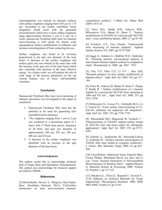 osteointegration was noticed on titanium surfaces
with surface roughness ranging from 0.05 µm to 1.75
µm. According to our results, osteoblasts tissue
integration would occur with our generated
microstructures which have a local surface roughness
range approximately between 1 µm to 2 µm. As a
result, nanosecond Ytterbium fiber laser for titanium
micro-texturing is well suited for micron scale
topographical surface modifications to influence and
increase osteointegration of bone contacting devices.
Surface roughness was found to be inversely
proportional to the spot size diameter of the laser
beam. A decrease in the surface roughness and
surface grain size was noticed at the same time with
the increase in the spot size of the laser beam which
also coincided with decrease in the laser effective
energy. As a future work, we will analyse the role of
wide range of the process parameters on the top
viewed features size of micro self-assembled
structures.
Conclusion
Nanosecond Ytterbium fiber laser micro-texturing of
titanium specimens was investigated in this paper In
conclusion:
1- Nanosecond Ytterbium fiber laser has the
potential to be used for generating self-
assembled micro-structures.
2- The roughness ranging from 1 µm to 2 µm
was produced at a processing speed of 2
mm/s with 17 Watts laser power, frequency
of 20 KHz, and spot size diameter of
approximately 284 µm, 295 µm, 389 µm,
400 µm, and 410 µm.
3- A decrease in the surface roughness was
identified with an increase in the spot
diameter of the laser beam.
Acknowledgments
The authors would like to acknowledge technical
help of Negar Rasti and Hamidreza Alemohammad.
The authors also acknowledge the financial support
provided by NSERC.
References
[1] Mwenifumbo Steven, Li Mingwei, Chen Jianbo,
Beye Aboubaker, Soboyejo Wol´e, “Cell/surface
interactions on laser micro-textured titanium-
coatedsilicon surfaces”, J Mater Sci: Mater Med
(2007) 18:9–23.
[2] Trtica M.S., Radak B.B., Gakovic B.M.,
Milovanovic D.S., Batani D., Desai T., “Surface
modifications of Ti6Al4V by a picoseconds Nd:YAG
laser”, Laser and Particle Beams, 2009, 27, pp 85–90.
[3] Vorobyev A.Y., Guo Chunlei, “Femtosecond
laser structuring of titanium implants”, Applied
Surface Science 253, 2007, pp 7272-7280.
[4] Gaggl A., Schultes G., MuKller W.D., KaKrcher
H., “Scanning electron microscopical analysis of
laser-treated titanium implant surfaces*a comparative
study”, Biomaterials 21, 2000, pp: 1067 - 1073
[5] Tian Y.S, Chen C.Z, Li S.T. , Huo Q.H,
“Research progress on laser surface modification of
titanium alloys” . Appl. Surf. Sci. 2005, 242, pp 177–
184.
[6] Tritca M., Gakovic B. Batani D. Desai T., Panjan
P. Radak B. “ Surface modifications of a titanium
implant by a picosecond Nd:YAG laser operating at
1064 and 532 nm” , Appl. Surf. Sci. 2006, 253, pp
2551–2556.
[7] Mirhosseini N., Crouse P.L., Schmidth M.J.J., Li
L. Garrod D., “Laser surface micro-texturing of Ti–
6Al–4V substrates for improved cell integration”,
Appl. Surf. Sci. 2007, 253, pp 7738–7743
[8] Khosroshahi M.E, Magmoodi M. Tavakoli J. “
Characterization of Ti6Al4V implant surface treated
by Nd:YAG laser and emery paper for orthopaedic
applications”, Appl. Surf. Sci. 2007, 253, pp 8772–
8781.
[9] Zelinski A., Jazdzewska M., Narozniak-Luksza
A., Serbinski W., “Surface structure and properties of
Ti6A4V alloy laser melted at cryogenic conditions",
J. Achiev. Mat. Manufact. Engin. 2006, 18, pp 423–
426.
[10] Lloyd Robert, Abdolvand Amin, Schmidt Marc,
Crouse Philips, Whitehead David, Liu Zhu, and Li
Lin, “Laser Assisted Generation of Self-assembled
Microstructures on Stainless Steel” , Applied Physics
A: Materials Science & Processing, 2008, Volume
93, Number 1, pp 117-122.
[11] Bacakova L., Filova E., Rypacek F., Svorcik V.,
“Cell Adhesion on Artificial Materials for Tissue
Engineering”, Physiological Research, 2004, ISSN
0862-8408, Volume 53, pp 35-45.
 