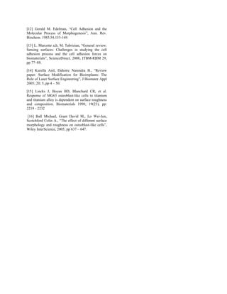 [12] Gerald M. Edelman, “Cell Adhesion and the
Molecular Process of Morphogenesis”, Ann. Rev.
Biochem. 1985.54:135-169.
[13] L. Marcotte a,b, M. Tabrizian, “General review:
Sensing surfaces: Challenges in studying the cell
adhesion process and the cell adhesion forces on
biomaterials”, ScienceDirect, 2008, ITBM-RBM 29,
pp 77–88.
[14] Kurella Anil, Dahotre Narendra B., “Review
paper: Surface Modification for Bioimplants: The
Role of Laser Surface Engineering”, J Biomater Appl
2005; 20; 5, pp 4 – 50.
[15] Lincks J, Boyan BD, Blanchard CR, et al.
Response of MG63 osteoblast-like cells to titanium
and titanium alloy is dependent on surface roughness
and composition. Biomaterials 1998; 19(23), pp:
2219 - 2232
[16] Ball Michael, Grant David M., Lo Wei-Jen,
Scotchford Colin A., “The effect of different surface
morphology and roughness on osteoblast-like cells”,
Wiley InterScience, 2005, pp 637 – 647.
 