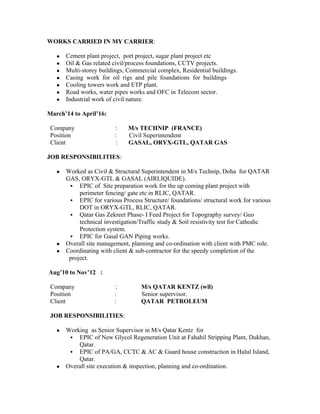 WORKS CARRIED IN MY CARRIER:
● Cement plant project, port project, sugar plant project etc
● Oil & Gas related civil/process foundations, CCTV projects.
● Multi-storey buildings, Commercial complex, Residential buildings.
● Casing work for oil rigs and pile foundations for buildings
● Cooling towers work and ETP plant.
● Road works, water pipes works and OFC in Telecom sector.
● Industrial work of civil nature.
March’14 to April’16:
Company : M/s TECHNIP (FRANCE)
Position : Civil Superintendent
Client : GASAL, ORYX-GTL, QATAR GAS
JOB RESPONSIBILITIES:
● Worked as Civil & Structural Superintendent in M/s Technip, Doha for QATAR
GAS, ORYX-GTL & GASAL (AIRLIQUIDE).
 EPIC of Site preparation work for the up coming plant project with
perimeter fencing/ gate etc in RLIC, QATAR.
 EPIC for various Process Structure/ foundations/ structural work for various
DOT in ORYX-GTL, RLIC, QATAR.
 Qatar Gas Zekreet Phase- I Feed Project for Topography survey/ Geo
technical investigation/Traffic study & Soil resistivity test for Cathodic
Protection system.
 EPIC for Gasal GAN Piping works.
● Overall site management, planning and co-ordination with client with PMC role.
● Coordinating with client & sub-contractor for the speedy completion of the
project.
Aug’10 to Nov’12 :
Company : M/s QATAR KENTZ (wll)
Position : Senior supervisor.
Client : QATAR PETROLEUM
JOB RESPONSIBILITIES:
● Working as Senior Supervisor in M/s Qatar Kentz for
 EPIC of New Glycol Regeneration Unit at Fahahil Stripping Plant, Dukhan,
Qatar.
 EPIC of PA/GA, CCTC & AC & Guard house construction in Halul Island,
Qatar.
● Overall site execution & inspection, planning and co-ordination.
 