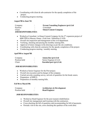 ● Coordinating with client & sub-contractor for the speedy completion of the
project.
● Conducting progress meeting.
August’08 to June’10:
Company : Ercom Consulting Engineers (pvt) Ltd
Position : Consultant
Client : Oman Cement Company
JOB RESPONSIBILITIES:
● Worked as Consultant in Oman Cement Company for the 2nd
expansion project of
4000 TPD in Muscat, Oman. ( Estd Amt: 160million U.S.D)
● Overall site inspection and management of the civil department.
● Verifying, checking and passing the monthly running bills.
● Approval of minor changes in the drawings as per the site conditions.
● Coordinating with client & contractor for the speedy completion of the project.
● Conducting progress meeting / monthly meeting.
April’08 to August’08:
Company : Amma line (pvt) Ltd
Position held : Senior Engineer (Civil)
Client : Karaikal port (pvt) Ltd.
JOB RESPONSIBILITIES:
● Worked as Senior Engineer for the Port project.
● Overall site execution and In-charger of the company.
● Carried out echo sounding survey, arrivals of quantities for the break waters.
● Preparation of DPR’S
● Preparation of monthly running bills.
Feb’06 to March’08:
Company : Architecture & Development
Position held : Head Engineer
JOB RESPONSIBILITIES:
● Worked as Head Engineer for the post tsunami rehabilitation
● Overall site management and Liaoning with the contractors.
● Cross-checking the bill of quantities and recommending for bill of payments.
● Periodic visit to the site, cross checking the qualities of the work done.
 