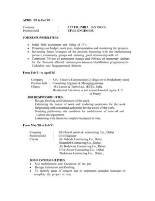 APRIL ’05 to Dec’05 :
Company : ACTED, INDIA. (AN INGO)
Position held : CIVIL ENGINEER
JOB RESPONSIBILITIES:
● Initial field assessment and fixing of IP’s
● Preparing cost budget, work plan, implementation and monitoring the projects.
● Reviewing future strategies of the projects, liaisoning with the implementing
partners, community groups and ensuring good relationship with all.
● Completed 750 nos of permanent houses and 500 nos of temporary shelters
for the Tsunami affected victims (post tsunami rehabilitation programme) in
Cuddalore and Nagaipattinam districts.
From Feb’01 to April’05
Company : M/s. Creative Construction Co (Register in Pondicherry state)
Position held : Consulting Engineer & Managing partner.
Clients : M/s Larsen & Turbo Ltd., (ECE)., India.
Residential flat owner in and around karaikal region, U.T
of Pondy
JOB RESPONSIBILITIES:
Design, Drafting and Estimation of the work.
Estimating the nature of work and tendering/ quotations for the work
Negotiating with concerned authorities for the award of the work.
Studying preliminary site condition for mobilization of material and
Labour and equipment.
Liaisioning with clients to complete to project in time.
From May’98 to Feb’01
Company : M/s Royal paints & contracting Est., Dubai
Position held : Civil Engineer
Clients : Al- Naboda Contracting Co., Dubai.
Khansheb Contracting Co., Dubai.
Al- Badawani Contracting Co., Dubai.
ETA-Ascon Contracting Co., Dubai
Thokhama Contracting Co., Dubai.,
JOB RESPONSIBILITIES:
● Site mobilization and Execution of the job
● Design, Estimation and Drafting.
● To identify areas of concern and to implement remedial measures to
complete the project in time.
 