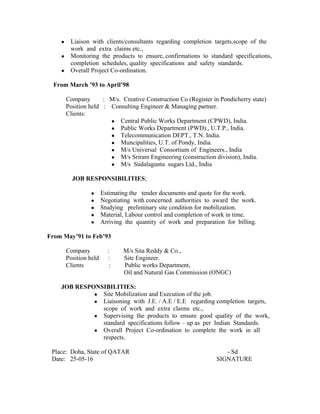 ● Liaison with clients/consultants regarding completion targets,scope of the
work and extra claims etc.,
● Monitoring the products to ensure, confirmations to standard specifications,
completion schedules, quality specifications and safety standards.
● Overall Project Co-ordination.
From March ’93 to April’98
Company : M/s. Creative Construction Co (Register in Pondicherry state)
Position held : Consulting Engineer & Managing partner.
Clients:
● Central Public Works Department (CPWD), India.
● Public Works Department (PWD)., U.T.P., India.
● Telecommunication DEPT., T.N. India.
● Muncipalities, U.T. of Pondy, India.
● M/s Universal Consortium of Engineers., India
● M/s Sriram Engineering (construction division), India.
● M/s Sudalagunta sugars Ltd., India
JOB RESPONSIBILITIES;
● Estimating the tender documents and quote for the work.
● Negotiating with concerned authorities to award the work.
● Studying preliminary site condition for mobilization.
● Material, Labour control and completion of work in time.
● Arriving the quantity of work and preparation for billing.
From May’91 to Feb’93
Company : M/s Sita Reddy & Co.,
Position held : Site Engineer.
Clients : Public works Department,
Oil and Natural Gas Commission (ONGC)
JOB RESPONSIBILITIES:
● Site Mobilization and Execution of the job.
● Liaisoning with J.E. / A.E / E.E regarding completion targets,
scope of work and extra claims etc.,
● Supervising the products to ensure good quality of the work,
standard specifications follow – up as per Indian Standards.
● Overall Project Co-ordination to complete the work in all
respects.
Place: Doha, State of QATAR - Sd
Date: 25-05-16 SIGNATURE
 