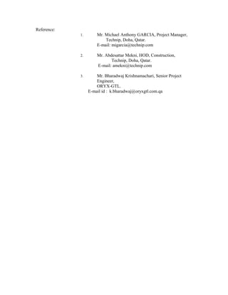 Reference:
1. Mr. Michael Anthony GARCIA, Project Manager,
Technip, Doha, Qatar.
E-mail: migarcia@technip.com
2. Mr. Abdesattar Mekni, HOD, Construction,
Technip, Doha, Qatar.
E-mail: amekni@technip.com
3. Mr. Bharadwaj Krishnamachari, Senior Project
Engineer,
ORYX-GTL.
E-mail id : k.bharadwaj@oryxgtl.com.qa
 