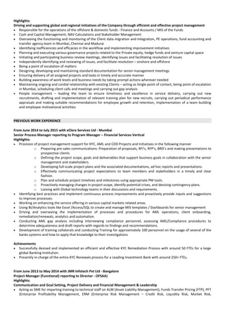 Highlights:
Driving and supporting global and regional initiatives of the Company through efficient and effective project management
• Responsible for the operations of the offshore & domestic funds - Finance and Accounts / MIS of the Funds
• Cash and Capital Management, NAV Calculations and Stakeholder Management
• Overseeing the functioning and monitoring of the Client data migration and integration, PE operations, fund accounting and
transfer agency team in Mumbai, Chennai and Madurai
• Identifying inefficiencies and efficacies in the workflow and implementing improvement initiatives
• Planning and executing various governance projects related to the Private equity, hedge funds and venture capital space
• Initiating and participating business review meetings, identifying issues and facilitating resolution of issues
• Independently identifying and reviewing of issues, and facilitate resolution – onshore and offshore
• Being a point of escalation of matters
• Designing, developing and maintaining standard documentation for senior management meetings
• Ensuring delivery of all assigned projects and tasks in timely and accurate manner
• Building awareness of work levels and business needs by taking prompt actions wherever needed
• Maintaining ongoing and cordial relationship with existing Clients – acting as Single point of contact, being point of escalation
in Mumbai, scheduling client calls and meetings and carrying out gap analysis
• People management – leading the team to ensure timeliness and excellence in service delivery, carrying out new
recruitments, drafting and implementation of relevant training plan for new recruits, carrying out periodical performance
appraisals and making suitable recommendations for employee growth and retention, implementation of a team building
and employee motivational activities
PREVIOUS WORK EXPERIENCE
From June 2014 to July 2015 with eClerx Services Ltd - Mumbai
Senior Process Manager reporting to Program Manager – Financial Services Vertical
Highlights:
• Provision of project management support for KYC, AML and CDD Projects and Initiatives in the following manner
o Preparing pre-sales communications: Preparation of proposals, RFI’s, RFP’s, BRD’s and making presentations to
prospective clients
o Defining the project scope, goals and deliverables that support business goals in collaboration with the senior
management and stakeholders.
o Developing full-scale project plans and the associated documentations, ad hoc reports and presentations.
o Effectively communicating project expectations to team members and stakeholders in a timely and clear
fashion.
o Plan and schedule project timelines and milestones using appropriate PM tools.
o Proactively managing changes in project scope, identify potential crises, and devising contingency plans.
o Liaising with Global technology teams in their discussions and requirements.
• Identifying best practices and implement continuous process improvements and proactively provide inputs and suggestions
to improve processes.
• Working on enhancing the service offering in various capital markets related areas.
• Using BI/Analytics tools like Excel /Access/SQL to create and manage MIS templates / Dashboards for senior management
• Driving and overseeing the implementation of processes and procedures for AML operations, client onboarding,
remediation/renewals, analytics and automation.
• Conducting AML gap analysis including interviewing compliance personnel, assessing AML/Compliance procedures to
determine adequateness and draft reports with regards to findings and recommendations.
• Development of training collaterals and conducting Training for approximately 100 personnel on the usage of several of the
banks systems and how to apply that knowledge to their investigations
Achievements
• Successfully devised and implemented an efficient and effective KYC Remediation Process with around 50 FTEs for a large
global Banking Institution.
• Presently in-charge of the entire KYC Renewals process for a Leading Investment Bank with around 250+ FTEs.
From June 2013 to May 2014 with JMR Infotech Pvt Ltd - Bangalore
Project Manager (Functional) reporting to Director - OFSAA)
Highlights:
Communication and Goal Setting, Project Delivery and Financial Management & Leadership
• Acting as SME for imparting training to technical staff on ALM (Asset Liability Management), Funds Transfer Pricing (FTP), PFT
(Enterprise Profitability Management, ERM (Enterprise Risk Management – Credit Risk, Liquidity Risk, Market Risk,
 