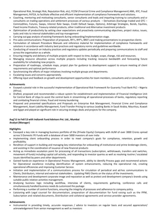 Operational Risk, Strategic Risk, Reputation Risk, etc), FCCM (Financial Crime and Compliance Management) AML, KYC, Fraud
Management, FATCA, to facilitate effective and efficient implementation of compliance frameworks and solutions.
• Coaching, mentoring and motivating consultants, senior consultants and leads and imparting training to consultants and sr
consultants on trading operations and settlement processes of various products – Derivatives (Exchange traded and OTC –
Commodities, Futures, Swaps, Interest Rate Swaps, Credit Default Swaps, Options), Arbitrage Strategies, Bonds, Equities,
Fixed Income Products, Treasury-related products, other traditional and Alternative investment products
• Optimization of productivity by setting clear expectations and proactively communicating objectives, project status, issues,
tasks and risks to internal stakeholders and top management
• Carrying out gap analysis of existing framework during onboarding/implementation stage.
• Pre-sales communications: Preparation of proposals, RFI’s, RFP’s, BRD’s and making presentations to prospective clients
• Formulation of relevant Procedure Manuals and reference material for implementation of compliance frameworks and
solutions in accordance with industry best practices and regulatory norms and guidelines worldwide.
• Conducting of research on industry practices and regulatory updates periodically and preparing communications to staff and
across the organisation as a whole.
• Ensuring integrity and delivery of multiple projects with respect to time, budget, scope, change, risk and resources.
• Managing resource allocation across multiple projects including tracking resource bandwidth and forecasting future
availability for scheduling new projects.
• Preparation of roadmaps, schedule maps, project plan for guidance to development support to ensure meeting of client
requirements and optimal performance
• Synchronizing the efforts of major initiatives involving multiple groups and departments.
• Escalating issues and concerns appropriately.
• Offering input and feedback on growth and development opportunities for team members, consultants and sr consultants.
Achievements
• Essayed a pivotal role in the successful implementation of Operational Risk Framework for Guaranty Trust Bank PLC – Nigeria
(Africa).
• Drafted, proposed and recommended a robust system for establishment and implementation of Financial Intelligence Unit
for Central Bank of Libya to assist the central bank in streamlining all operational processes of banks, regulatory reporting
and combating financial crimes, fraud and money laundering.
• Prepared and presented specifications and Proposals on Enterprise Risk Management, Financial Crime and Compliance
Management, Asset Liability Management, Fund Transfer Pricing to various Leading Banks in Saudi Arabia, Mauritius, Kuwait
and Egypt and played an significant role in securing strategic deals and projects for the company.
Aug’11 to Feb’13 with Indiareit Fund Advisors Pvt. Ltd., Mumbai
Analyst (Manager)
Highlights:
• Eassayed a key role in managing business portfolio of the (Private Equity) Company with AUM of over 3000 Crores spread
across 5 Domestic PE Funds with a database of over 5000 investors all over India
• Implementing client onboarding process in order to meet company's goals for compliance, retention, growth and
profitability.
• Rendition of support in building and managing key relationships for onboarding of institutional and prime brokerage clients,
and assisting in the coordination of issuance of new financial products
• Acting as immediate escalation point for processing of all transactions (subscription, withdrawals, transfers and switches,
movement of funds) including capital call activity, and responding to investor queries as well as resolving routine / escalated
issues identified by peers and other departments
• Gained hands-on experience in Operational Process Management, ability to identify Process gaps and recommend actions
for Operational excellence including identification of system enhancements, reducing the operational risk, creating
operational efficiencies and improving Customer Service.
• Initiation and implementation of a communications process for circulation of periodical and ad-hoc communications to
Clients, Distributors, internal and external stakeholders. Updating PWG Clients on the status of the investments.
• Maintenance and development corporate image and reputation as well as protect and development company's brands using
suitable public relation activities management.
• Analysing business logic including workflow, interview of clients, requirements gathering, conference calls and
simultaneously handled business needs & customized the package
• Performing a number of control functions, ensuring the integrity of processes and adherence to company policy.
• Liaisioning with Legal counsel for documentation, preparation of documentation for fund raising such as the PPM,
Subscription and related documents, Distribution and collateral agreements and service provider agreements.
Achievements
• Instrumental in providing timely, accurate responses / advice to investors on regular basis and secured appreciation/
acknowledgement from senior management as well as investors
 