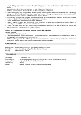 analysis utilizing corporate tax returns as well as (internally prepared and accountant prepared) financial statements and
reports.
• Made approval or denial recommendations to the Loan Disbursement department.
• Rendered assistance to loan officers with loan structure and portfolio maintenance.
• Played a pivotal role in legal compliance and recovery through litigation and non-litigation including Collections / Recovery of
Moneys from Defaulters (through Legal Recourse), all legal matters including correspondence and documentation, N.P.A
(Non Performing Assets) Contracts, bad debts recovery, disposal of assets.
• Instrumental in initiating, supervising and monitoring the follow- up with defaulters and Negotiate Settlement by company
personnel and external agencies for the recovery/collection receivables.
• Key role in the designing, formulation and assessing of Modules.
• Essayed a key role in liaising with Legal counsel in the preparation of various legal correspondence including drafting of
various Agreements, MOUs, Consent terms, application etc.
• Essayed a key role in liaising with Legal advisers for espousing legal proceedings – u/s 138 of NI Act, Arbitration, matters filed
against the company in the consumer forums and civil suits
Dec’00 to Jan’01 with National Association of Computer Trainers (NACT), Mumbai
Executive Assistant
• Administration, Marketing support.
• Event Management and business development – Assist with Marketing & Branding activities via conceptualizing as well as
participating in seminars, trade shows, conferences etc.
• Relationship Management - Plan and manage internal communications and awareness of corporate direction, mission aims
and activities; Manage relevant reporting of management and financial information.
ACADEMIC DETAILS
September 2012 Executive MBA (Finance) from Wellingkars/ United Business Institute
April 1998 B.Com. from Sathaye College, Mumbai, Mumbai University
Pursuing CFA from the CFA Institute.
PERSONAL DETAILS
Date of Birth: 8th
December, 1976
Contact Address: Flat No. 1403, Goodwill Harmony CHS Ltd., Plot No. 76, Sector 19, Navi Mumbai 400708.
Languages Known: English, Hindi, Marathi, Tamil and Gujarati.
Marital Status: Married
Hobbies: Reading, Travelling, Gardening, maintaining bibliotheque.
 