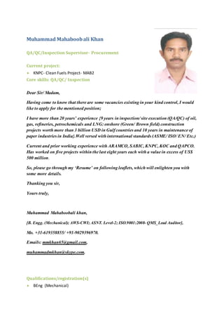 Muhammad Mahaboobali Khan
QA/QC/Inspection Supervisor- Procurement
Current project:
 KNPC- Clean Fuels Project- MAB2
Core skills: QA/QC/ Inspection
Dear Sir/ Madam,
Having come to know that there are some vacancies existing in your kind control, I would
like to apply for the mentioned position;
I have more than 20 years’ experience {9 years in inspection/ site execution (QA/QC) of oil,
gas, refineries, petrochemicals and LNG: onshore (Green/ Brown field) construction
projects worth more than 3 billion USD in Gulf countries and 10 years in maintenance of
paper industries in India}.Well versed with international standards (ASME/ ISO/ EN/ Etc.)
Current and prior working experience with ARAMCO, SABIC, KNPC, KOC and QAPCO.
Has worked on five projects within the last eight years each with a value in excess of US$
500 million.
So, please go through my ‘Resume’ on following leaflets, which will enlighten you with
some more details.
Thanking you sir,
Yours truly,
Muhammad Mahaboobali khan,
[B. Engg. (Mechanical); AWS-CWI; ASNT. Level-2; ISO.9001:2008- QMS_Lead Auditor],
Mo. +31-619358855/ +91-9029396970.
Emails: mmkhan65@gmail.com,
muhammadmkhan@skype.com.
Qualifications/registration(s)
 BEng (Mechanical)
 