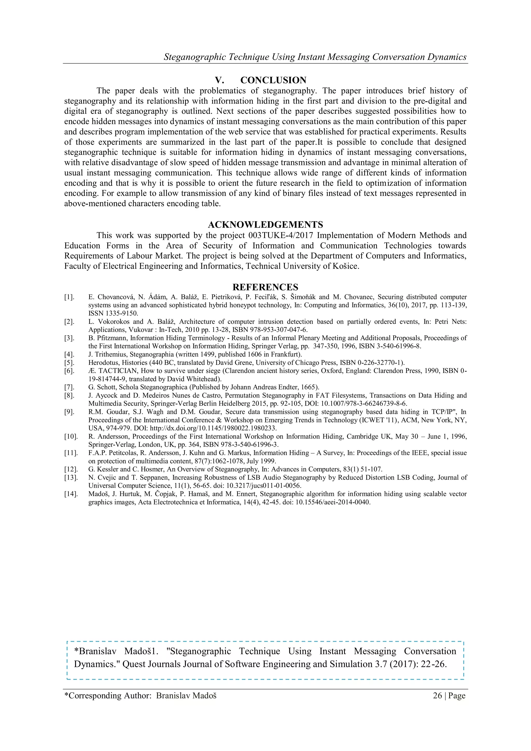 Steganographic Technique Using Instant Messaging Conversation Dynamics
*Corresponding Author: Branislav Madoš 26 | Page
V. CONCLUSION
The paper deals with the problematics of steganography. The paper introduces brief history of
steganography and its relationship with information hiding in the first part and division to the pre-digital and
digital era of steganography is outlined. Next sections of the paper describes suggested possibilities how to
encode hidden messages into dynamics of instant messaging conversations as the main contribution of this paper
and describes program implementation of the web service that was established for practical experiments. Results
of those experiments are summarized in the last part of the paper.It is possible to conclude that designed
steganographic technique is suitable for information hiding in dynamics of instant messaging conversations,
with relative disadvantage of slow speed of hidden message transmission and advantage in minimal alteration of
usual instant messaging communication. This technique allows wide range of different kinds of information
encoding and that is why it is possible to orient the future research in the field to optimization of information
encoding. For example to allow transmission of any kind of binary files instead of text messages represented in
above-mentioned characters encoding table.
ACKNOWLEDGEMENTS
This work was supported by the project 003TUKE-4/2017 Implementation of Modern Methods and
Education Forms in the Area of Security of Information and Communication Technologies towards
Requirements of Labour Market. The project is being solved at the Department of Computers and Informatics,
Faculty of Electrical Engineering and Informatics, Technical University of Košice.
REFERENCES
[1]. E. Chovancová, N. Ádám, A. Baláž, E. Pietriková, P. Feciľák, S. Šimoňák and M. Chovanec, Securing distributed computer
systems using an advanced sophisticated hybrid honeypot technology, In: Computing and Informatics, 36(10), 2017, pp. 113-139,
ISSN 1335-9150.
[2]. L. Vokorokos and A. Baláž, Architecture of computer intrusion detection based on partially ordered events, In: Petri Nets:
Applications, Vukovar : In-Tech, 2010 pp. 13-28, ISBN 978-953-307-047-6.
[3]. B. Pfitzmann, Information Hiding Terminology - Results of an Informal Plenary Meeting and Additional Proposals, Proceedings of
the First International Workshop on Information Hiding, Springer Verlag, pp. 347-350, 1996, ISBN 3-540-61996-8.
[4]. J. Trithemius, Steganographia (written 1499, published 1606 in Frankfurt).
[5]. Herodotus, Histories (440 BC, translated by David Grene, University of Chicago Press, ISBN 0-226-32770-1).
[6]. Æ. TACTICIAN, How to survive under siege (Clarendon ancient history series, Oxford, England: Clarendon Press, 1990, ISBN 0-
19-814744-9, translated by David Whitehead).
[7]. G. Schott, Schola Steganographica (Published by Johann Andreas Endter, 1665).
[8]. J. Aycock and D. Medeiros Nunes de Castro, Permutation Steganography in FAT Filesystems, Transactions on Data Hiding and
Multimedia Security, Springer-Verlag Berlin Heidelberg 2015, pp. 92-105, DOI: 10.1007/978-3-66246739-8-6.
[9]. R.M. Goudar, S.J. Wagh and D.M. Goudar, Secure data transmission using steganography based data hiding in TCP/IP", In
Proceedings of the International Conference & Workshop on Emerging Trends in Technology (ICWET '11), ACM, New York, NY,
USA, 974-979. DOI: http://dx.doi.org/10.1145/1980022.1980233.
[10]. R. Andersson, Proceedings of the First International Workshop on Information Hiding, Cambridge UK, May 30 – June 1, 1996,
Springer-Verlag, London, UK, pp. 364, ISBN 978-3-540-61996-3.
[11]. F.A.P. Petitcolas, R. Andersson, J. Kuhn and G. Markus, Information Hiding – A Survey, In: Proceedings of the IEEE, special issue
on protection of multimedia content, 87(7):1062-1078, July 1999.
[12]. G. Kessler and C. Hosmer, An Overview of Steganography, In: Advances in Computers, 83(1) 51-107.
[13]. N. Cvejic and T. Seppanen, Increasing Robustness of LSB Audio Steganography by Reduced Distortion LSB Coding, Journal of
Universal Computer Science, 11(1), 56-65. doi: 10.3217/jucs011-01-0056.
[14]. Madoš, J. Hurtuk, M. Čopjak, P. Hamaš, and M. Ennert, Steganographic algorithm for information hiding using scalable vector
graphics images, Acta Electrotechnica et Informatica, 14(4), 42-45. doi: 10.15546/aeei-2014-0040.
*Branislav Madoš1. "Steganographic Technique Using Instant Messaging Conversation
Dynamics." Quest Journals Journal of Software Engineering and Simulation 3.7 (2017): 22-26.
 