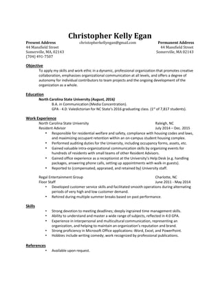 Christopher Kelly Egan
Present Address christopherkellyegan@gmail.com Permanent Address
44 Mansfield Street 44 Mansfield Street
Somerville, MA, 02143 Somerville, MA 02143
(704) 491-7507
Objective
To apply my skills and work ethic in a dynamic, professional organization that promotes creative
collaboration, emphasizes organizational communication at all levels, and offers a degree of
autonomy for individual contributors to team projects and the ongoing development of the
organization as a whole.
Education
North Carolina State University (August, 2016)
B.A. in Communication (Media Concentration).
GPA - 4.0: Valedictorian for NC State's 2016 graduating class. (1st
of 7,817 students).
Work Experience
North Carolina State University Raleigh, NC
Resident Advisor July 2014 – Dec. 2015
• Responsible for residential welfare and safety, compliance with housing codes and laws,
and maximizing occupant retention within an on-campus student housing complex.
• Performed auditing duties for the University, including occupancy forms, assets, etc.
• Gained valuable intra-organizational communication skills by organizing events for
hundreds of residents with small teams of other Resident Advisors.
• Gained office experience as a receptionist at the University’s Help Desk (e.g. handling
packages, answering phone calls, setting up appointments with walk-in guests).
• Reported to (compensated, appraised, and retained by) University staff.
Regal Entertainment Group Charlotte, NC
Floor Staff June 2011 - May 2014
• Developed customer service skills and facilitated smooth operations during alternating
periods of very high and low customer demand.
• Rehired during multiple summer breaks based on past performance.
Skills
• Strong devotion to meeting deadlines; deeply ingrained time management skills.
• Ability to understand and master a wide range of subjects, reflected in 4.0 GPA.
• Experience in interpersonal and multicultural communication, representing an
organization, and helping to maintain an organization’s reputation and brand.
• Strong proficiency in Microsoft Office applications: Word, Excel, and PowerPoint.
• Hobbies include writing comedy; work recognized by professional publications.
References
• Available upon request.
 