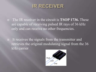  The IR receiver in the circuit is TSOP 1736. These
are capable of receiving pulsed IR rays of 36 kHz
only and can receive no other frequencies.
 It receives the signals from the transmitter and
retrieves the original modulating signal from the 36
kHz carrier
 