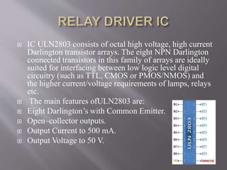  IC ULN2803 consists of octal high voltage, high current
Darlington transistor arrays. The eight NPN Darlington
connected transistors in this family of arrays are ideally
suited for interfacing between low logic level digital
circuitry (such as TTL, CMOS or PMOS/NMOS) and
the higher current/voltage requirements of lamps, relays
etc.
 The main features ofULN2803 are:
 Eight Darlington’s with Common Emitter.
 Open–collector outputs.
 Output Current to 500 mA.
 Output Voltage to 50 V.
 
