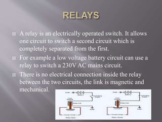  A relay is an electrically operated switch. It allows
one circuit to switch a second circuit which is
completely separated from the first.
 For example a low voltage battery circuit can use a
relay to switch a 230V AC mains circuit.
 There is no electrical connection inside the relay
between the two circuits, the link is magnetic and
mechanical.
 
