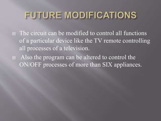 The circuit can be modified to control all functions
of a particular device like the TV remote controlling
all processes of a television.
 Also the program can be altered to control the
ON/OFF processes of more than SIX appliances.
 