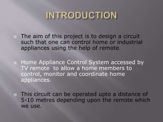  The aim of this project is to design a circuit
such that one can control home or industrial
appliances using the help of remote.
 Home Appliance Control System accessed by
TV remote to allow a home members to
control, monitor and coordinate home
appliances.
 This circuit can be operated upto a distance of
5-10 metres depending upon the remote which
we use.
 