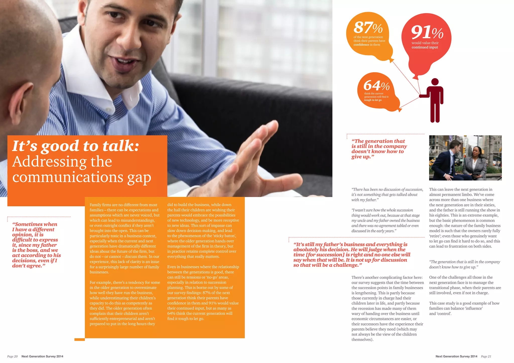 It’s good to talk:
Addressing the
communications gap
Family firms are no different from most
families – there can be expectations and
assumptions which are never voiced, but
which can lead to misunderstandings,
or even outright conflict if they aren’t
brought into the open. This can be
particularly toxic in a business context,
especially when the current and next
generation have dramatically different
ideas about the future of the firm, but
do not – or cannot – discuss them. In our
experience, this lack of clarity is an issue
for a surprisingly large number of family
businesses.
For example, there’s a tendency for some
in the older generation to overestimate
how well they have run the business,
while underestimating their children’s
capacity to do this as competently as
they did. The older generation often
complain that their children aren’t
sufficiently entrepreneurial and aren’t
prepared to put in the long hours they
did to build the business, while down
the hall their children are wishing their
parents would embrace the possibilities
of new technology, and be more receptive
to new ideas. This sort of impasse can
slow down decision-making, and lead
to the phenomenon of the ‘sticky baton’,
where the older generation hands over
management of the firm in theory, but
in practice retains complete control over
everything that really matters.
Even in businesses where the relationship
between the generations is good, there
can still be tensions or ‘no-go’ areas,
especially in relation to succession
planning. This is borne out by some of
our survey findings: 87% of the next
generation think their parents have
confidence in them and 91% would value
their continued input, but as many as
64% think the current generation will
find it tough to let go.
“There has been no discussion of succession,
it’s not something that gets talked about
with my father.”
“Iwasn’tsurehowthewholesuccession
thingwouldworkout,becauseatthatstage
myuncleandmyfatherownedthebusiness
andtherewasnoagreementtabledoreven
discussedintheearlyyears.”
There’s another complicating factor here:
our survey suggests that the time between
the succession points in family businesses
is lengthening. This is partly because
those currently in charge had their
children later in life, and partly because
the recession has made many of them
wary of handing over the business until
economic circumstances are easier, or
their successors have the experience their
parents believe they need (which may
not always be the view of the children
themselves).
This can leave the next generation in
almost permanent limbo. We’ve come
across more than one business where
the next generation are in their sixties,
and the father is still running the show in
his eighties. This is an extreme example,
but the basic phenomenon is common
enough: the nature of the family business
model is such that the owners rarely fully
‘retire’; even those who genuinely want
to let go can find it hard to do so, and this
can lead to frustration on both sides.
“The generation that is still in the company
doesn’t know how to give up.”
One of the challenges all those in the
next generation face is to manage the
transitional phase, when their parents are
still involved, even if not in charge.
This case study is a good example of how
families can balance ‘influence’
and ‘control’.
“The generation that
is still in the company
doesn’t know how to
give up.”
“It’s still my father’s business and everything is
absolutely his decision. He will judge when the
time [for succession] isrightandnooneelsewill
saywhenthatwillbe.Itisnotup for discussion
so that will be a challenge.”
“Sometimes when
I have a different
opinion, it is
difficult to express
it, since my father
is the boss, and we
act according to his
decisions, even if I
don’t agree.”
87% 91%
64%
of the next generation
think their parents have
conﬁdence in them
would value their
continued input
think the current
generation will ﬁnd it
tough to let go
Next Generation Survey 2014 Page 21Page 20	 Next Generation Survey 2014
 