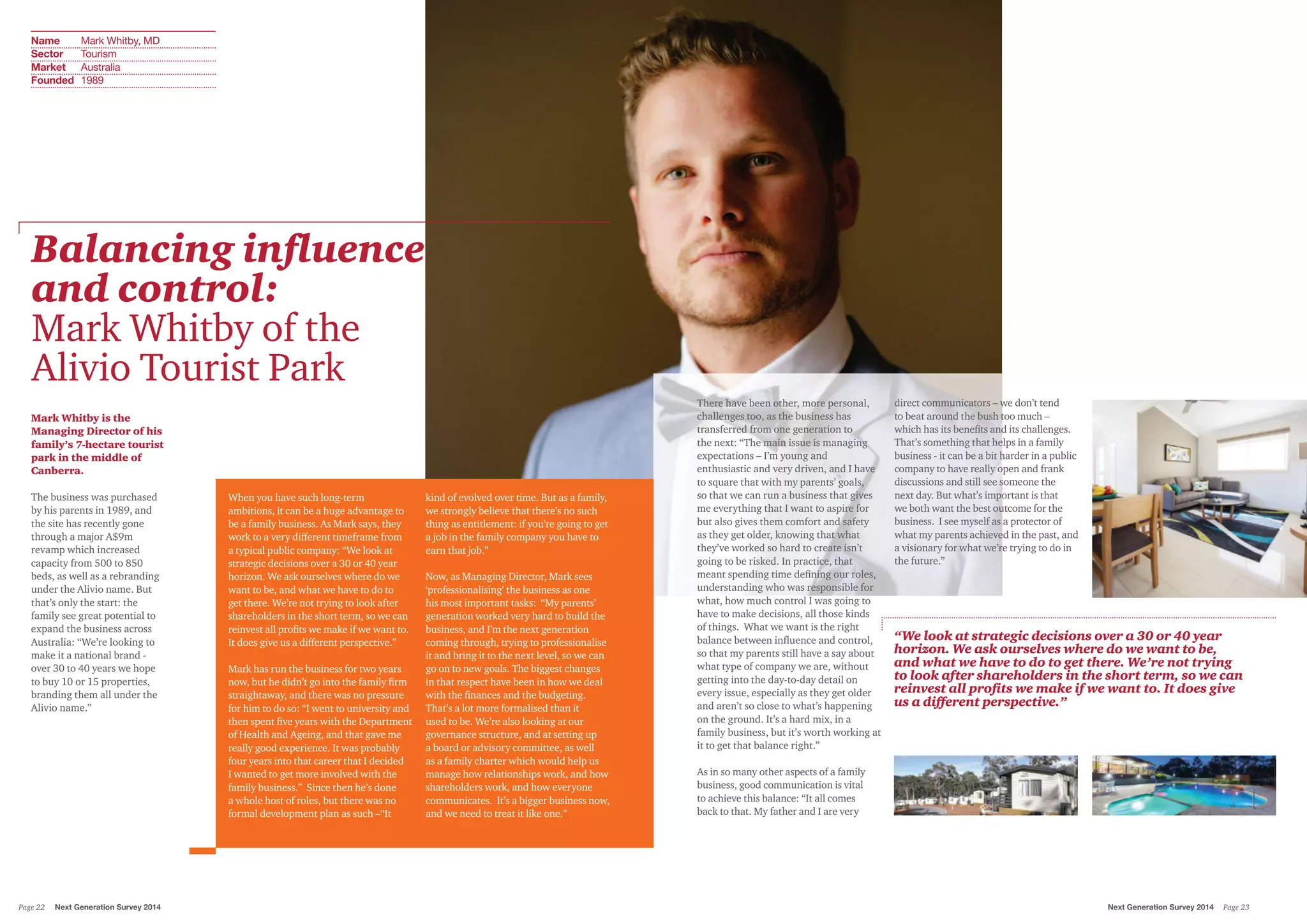 Balancing influence
and control:
Mark Whitby of the
Alivio Tourist Park
Mark Whitby is the
Managing Director of his
family’s 7-hectare tourist
park in the middle of
Canberra.
The business was purchased
by his parents in 1989, and
the site has recently gone
through a major A$9m
revamp which increased
capacity from 500 to 850
beds, as well as a rebranding
under the Alivio name. But
that’s only the start: the
family see great potential to
expand the business across
Australia: “We’re looking to
make it a national brand -
over 30 to 40 years we hope
to buy 10 or 15 properties,
branding them all under the
Alivio name.”
When you have such long-term
ambitions, it can be a huge advantage to
be a family business. As Mark says, they
work to a very different timeframe from
a typical public company: “We look at
strategic decisions over a 30 or 40 year
horizon. We ask ourselves where do we
want to be, and what we have to do to
get there. We’re not trying to look after
shareholders in the short term, so we can
reinvest all profits we make if we want to.
It does give us a different perspective.”
Mark has run the business for two years
now, but he didn’t go into the family firm
straightaway, and there was no pressure
for him to do so: “I went to university and
then spent five years with the Department
of Health and Ageing, and that gave me
really good experience. It was probably
four years into that career that I decided
I wanted to get more involved with the
family business.” Since then he’s done
a whole host of roles, but there was no
formal development plan as such –“It
kind of evolved over time. But as a family,
we strongly believe that there’s no such
thing as entitlement: if you’re going to get
a job in the family company you have to
earn that job.”
Now, as Managing Director, Mark sees
‘professionalising’ the business as one
his most important tasks: “My parents’
generation worked very hard to build the
business, and I’m the next generation
coming through, trying to professionalise
it and bring it to the next level, so we can
go on to new goals. The biggest changes
in that respect have been in how we deal
with the finances and the budgeting.
That’s a lot more formalised than it
used to be. We’re also looking at our
governance structure, and at setting up
a board or advisory committee, as well
as a family charter which would help us
manage how relationships work, and how
shareholders work, and how everyone
communicates. It’s a bigger business now,
and we need to treat it like one.”
There have been other, more personal,
challenges too, as the business has
transferred from one generation to
the next: “The main issue is managing
expectations – I’m young and
enthusiastic and very driven, and I have
to square that with my parents’ goals,
so that we can run a business that gives
me everything that I want to aspire for
but also gives them comfort and safety
as they get older, knowing that what
they’ve worked so hard to create isn’t
going to be risked. In practice, that
meant spending time defining our roles,
understanding who was responsible for
what, how much control I was going to
have to make decisions, all those kinds
of things. What we want is the right
balance between influence and control,
so that my parents still have a say about
what type of company we are, without
getting into the day-to-day detail on
every issue, especially as they get older
and aren’t so close to what’s happening
on the ground. It’s a hard mix, in a
family business, but it’s worth working at
it to get that balance right.”
As in so many other aspects of a family
business, good communication is vital
to achieve this balance: “It all comes
back to that. My father and I are very
direct communicators – we don’t tend
to beat around the bush too much –
which has its benefits and its challenges.
That’s something that helps in a family
business - it can be a bit harder in a public
company to have really open and frank
discussions and still see someone the
next day. But what’s important is that
we both want the best outcome for the
business. I see myself as a protector of
what my parents achieved in the past, and
a visionary for what we’re trying to do in
the future.”
“We look at strategic decisions over a 30 or 40 year
horizon. We ask ourselves where do we want to be,
and what we have to do to get there. We’re not trying
to look after shareholders in the short term, so we can
reinvest all profits we make if we want to. It does give
us a different perspective.”
Name Mark Whitby, MD
Sector Tourism
Market Australia
Founded 1989
Next Generation Survey 2014 Page 23Page 22 Next Generation Survey 2014
 