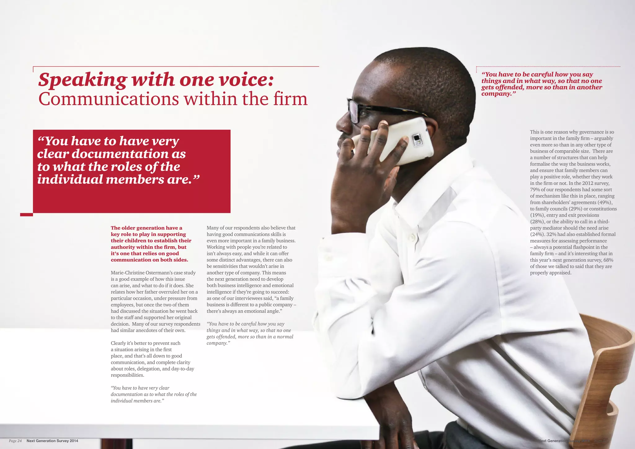 “You have to have very
clear documentation as
to what the roles of the
individual members are.”
The older generation have a
key role to play in supporting
their children to establish their
authority within the firm, but
it’s one that relies on good
communication on both sides.
Marie-Christine Ostermann’s case study
is a good example of how this issue
can arise, and what to do if it does. She
relates how her father overruled her on a
particular occasion, under pressure from
employees, but once the two of them
had discussed the situation he went back
to the staff and supported her original
decision. Many of our survey respondents
had similar anecdotes of their own.
Clearly it’s better to prevent such
a situation arising in the first
place, and that’s all down to good
communication, and complete clarity
about roles, delegation, and day-to-day
responsibilities.
“You have to have very clear
documentation as to what the roles of the
individual members are.”
Many of our respondents also believe that
having good communications skills is
even more important in a family business.
Working with people you’re related to
isn’t always easy, and while it can offer
some distinct advantages, there can also
be sensitivities that wouldn’t arise in
another type of company. This means
the next generation need to develop
both business intelligence and emotional
intelligence if they’re going to succeed:
as one of our interviewees said, “a family
business is different to a public company –
there’s always an emotional angle.”
“You have to be careful how you say
things and in what way, so that no one
gets offended, more so than in a normal
company.”
This is one reason why governance is so
important in the family firm – arguably
even more so than in any other type of
business of comparable size. There are
a number of structures that can help
formalise the way the business works,
and ensure that family members can
play a positive role, whether they work
in the firm or not. In the 2012 survey,
79% of our respondents had some sort
of mechanism like this in place, ranging
from shareholders’ agreements (49%),
to family councils (29%) or constitutions
(19%), entry and exit provisions
(28%), or the ability to call in a third-
party mediator should the need arise
(24%). 32% had also established formal
measures for assessing performance
– always a potential flashpoint in the
family firm – and it’s interesting that in
this year’s next generation survey, 68%
of those we talked to said that they are
properly appraised.
Speaking with one voice:
Communications within the firm
“You have to be careful how you say
things and in what way, so that no one
gets offended, more so than in another
company.”
Next Generation Survey 2014 Page 25Page 24	 Next Generation Survey 2014
 