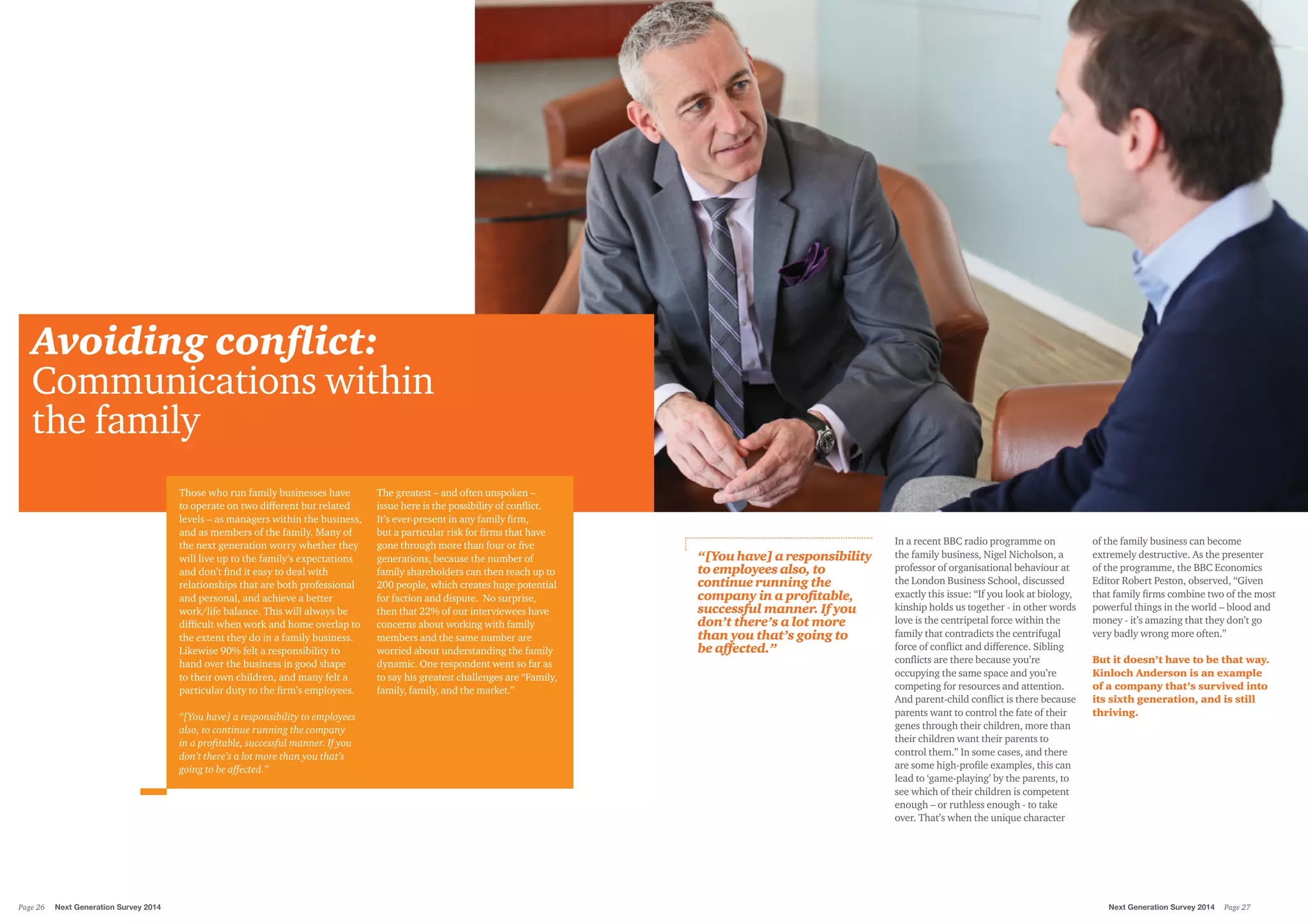 Avoiding conflict:
Communications within
the family
Those who run family businesses have
to operate on two different but related
levels – as managers within the business,
and as members of the family. Many of
the next generation worry whether they
will live up to the family’s expectations
and don’t find it easy to deal with
relationships that are both professional
and personal, and achieve a better
work/life balance. This will always be
difficult when work and home overlap to
the extent they do in a family business.
Likewise 90% felt a responsibility to
hand over the business in good shape
to their own children, and many felt a
particular duty to the firm’s employees.
“[You have] a responsibility to employees
also, to continue running the company
in a profitable, successful manner. If you
don’t there’s a lot more than you that’s
going to be affected.”
The greatest – and often unspoken –
issue here is the possibility of conflict.
It’s ever-present in any family firm,
but a particular risk for firms that have
gone through more than four or five
generations, because the number of
family shareholders can then reach up to
200 people, which creates huge potential
for faction and dispute. No surprise,
then that 22% of our interviewees have
concerns about working with family
members and the same number are
worried about understanding the family
dynamic. One respondent went so far as
to say his greatest challenges are “Family,
family, family, and the market.”
In a recent BBC radio programme on
the family business, Nigel Nicholson, a
professor of organisational behaviour at
the London Business School, discussed
exactly this issue: “If you look at biology,
kinship holds us together - in other words
love is the centripetal force within the
family that contradicts the centrifugal
force of conflict and difference. Sibling
conflicts are there because you’re
occupying the same space and you’re
competing for resources and attention.
And parent-child conflict is there because
parents want to control the fate of their
genes through their children, more than
their children want their parents to
control them.” In some cases, and there
are some high-profile examples, this can
lead to ‘game-playing’ by the parents, to
see which of their children is competent
enough – or ruthless enough - to take
over. That’s when the unique character
of the family business can become
extremely destructive. As the presenter
of the programme, the BBC Economics
Editor Robert Peston, observed, “Given
that family firms combine two of the most
powerful things in the world – blood and
money - it’s amazing that they don’t go
very badly wrong more often.”
But it doesn’t have to be that way.
Kinloch Anderson is an example
of a company that’s survived into
its sixth generation, and is still
thriving.
“[You have] a responsibility
to employees also, to
continue running the
company in a profitable,
successful manner. If you
don’t there’s a lot more
than you that’s going to
be affected.”
Next Generation Survey 2014 Page 27Page 26	 Next Generation Survey 2014
 