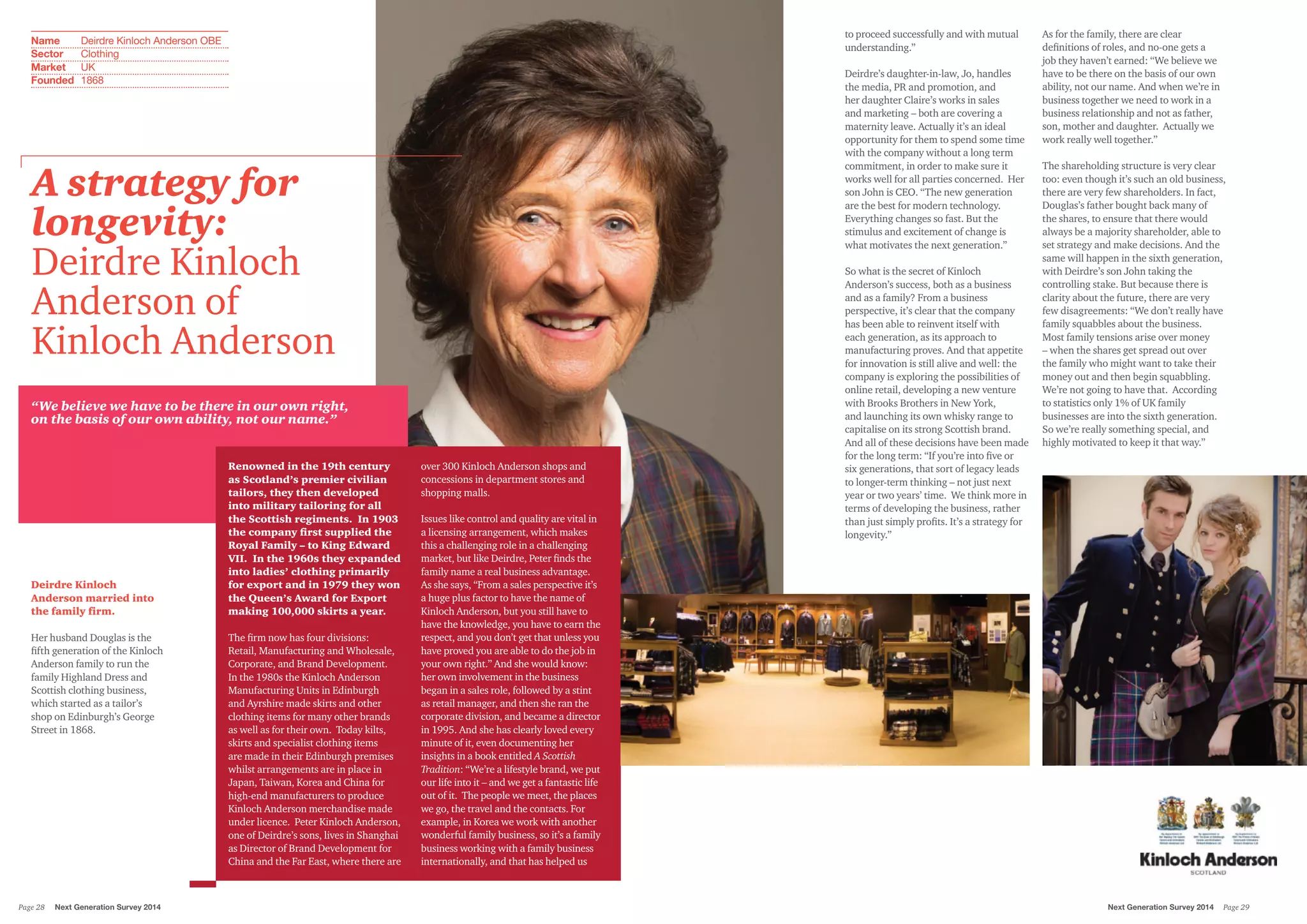 to proceed successfully and with mutual
understanding.”
Deirdre’s daughter-in-law, Jo, handles
the media, PR and promotion, and
her daughter Claire’s works in sales
and marketing – both are covering a
maternity leave. Actually it’s an ideal
opportunity for them to spend some time
with the company without a long term
commitment, in order to make sure it
works well for all parties concerned. Her
son John is CEO. “The new generation
are the best for modern technology.
Everything changes so fast. But the
stimulus and excitement of change is
what motivates the next generation.”
So what is the secret of Kinloch
Anderson’s success, both as a business
and as a family? From a business
perspective, it’s clear that the company
has been able to reinvent itself with
each generation, as its approach to
manufacturing proves. And that appetite
for innovation is still alive and well: the
company is exploring the possibilities of
online retail, developing a new venture
with Brooks Brothers in New York,
and launching its own whisky range to
capitalise on its strong Scottish brand.
And all of these decisions have been made
for the long term: “If you’re into five or
six generations, that sort of legacy leads
to longer-term thinking – not just next
year or two years’ time. We think more in
terms of developing the business, rather
than just simply profits. It’s a strategy for
longevity.”
As for the family, there are clear
definitions of roles, and no-one gets a
job they haven’t earned: “We believe we
have to be there on the basis of our own
ability, not our name. And when we’re in
business together we need to work in a
business relationship and not as father,
son, mother and daughter. Actually we
work really well together.”
The shareholding structure is very clear
too: even though it’s such an old business,
there are very few shareholders. In fact,
Douglas’s father bought back many of
the shares, to ensure that there would
always be a majority shareholder, able to
set strategy and make decisions. And the
same will happen in the sixth generation,
with Deirdre’s son John taking the
controlling stake. But because there is
clarity about the future, there are very
few disagreements: “We don’t really have
family squabbles about the business.
Most family tensions arise over money
– when the shares get spread out over
the family who might want to take their
money out and then begin squabbling.
We’re not going to have that. According
to statistics only 1% of UK family
businesses are into the sixth generation.
So we’re really something special, and
highly motivated to keep it that way.”
“We believe we have to be there in our own right,
on the basis of our own ability, not our name.”
Renowned in the 19th century
as Scotland’s premier civilian
tailors, they then developed
into military tailoring for all
the Scottish regiments. In 1903
the company first supplied the
Royal Family – to King Edward
VII. In the 1960s they expanded
into ladies’ clothing primarily
for export and in 1979 they won
the Queen’s Award for Export
making 100,000 skirts a year.
The firm now has four divisions:
Retail, Manufacturing and Wholesale,
Corporate, and Brand Development.
In the 1980s the Kinloch Anderson
Manufacturing Units in Edinburgh
and Ayrshire made skirts and other
clothing items for many other brands
as well as for their own. Today kilts,
skirts and specialist clothing items
are made in their Edinburgh premises
whilst arrangements are in place in
Japan, Taiwan, Korea and China for
high-end manufacturers to produce
Kinloch Anderson merchandise made
under licence. Peter Kinloch Anderson,
one of Deirdre’s sons, lives in Shanghai
as Director of Brand Development for
China and the Far East, where there are
over 300 Kinloch Anderson shops and
concessions in department stores and
shopping malls.
Issues like control and quality are vital in
a licensing arrangement, which makes
this a challenging role in a challenging
market, but like Deirdre, Peter finds the
family name a real business advantage.
As she says, “From a sales perspective it’s
a huge plus factor to have the name of
Kinloch Anderson, but you still have to
have the knowledge, you have to earn the
respect, and you don’t get that unless you
have proved you are able to do the job in
your own right.” And she would know:
her own involvement in the business
began in a sales role, followed by a stint
as retail manager, and then she ran the
corporate division, and became a director
in 1995. And she has clearly loved every
minute of it, even documenting her
insights in a book entitled A Scottish
Tradition: “We’re a lifestyle brand, we put
our life into it – and we get a fantastic life
out of it. The people we meet, the places
we go, the travel and the contacts. For
example, in Korea we work with another
wonderful family business, so it’s a family
business working with a family business
internationally, and that has helped us
Deirdre Kinloch
Anderson married into
the family firm.
Her husband Douglas is the
fifth generation of the Kinloch
Anderson family to run the
family Highland Dress and
Scottish clothing business,
which started as a tailor’s
shop on Edinburgh’s George
Street in 1868.
A strategy for
longevity:
Deirdre Kinloch
Anderson of
Kinloch Anderson
Name	 Deirdre Kinloch Anderson OBE
Sector	 Clothing
Market	 UK
Founded	 1868
Next Generation Survey 2014 Page 29Page 28	 Next Generation Survey 2014
 
