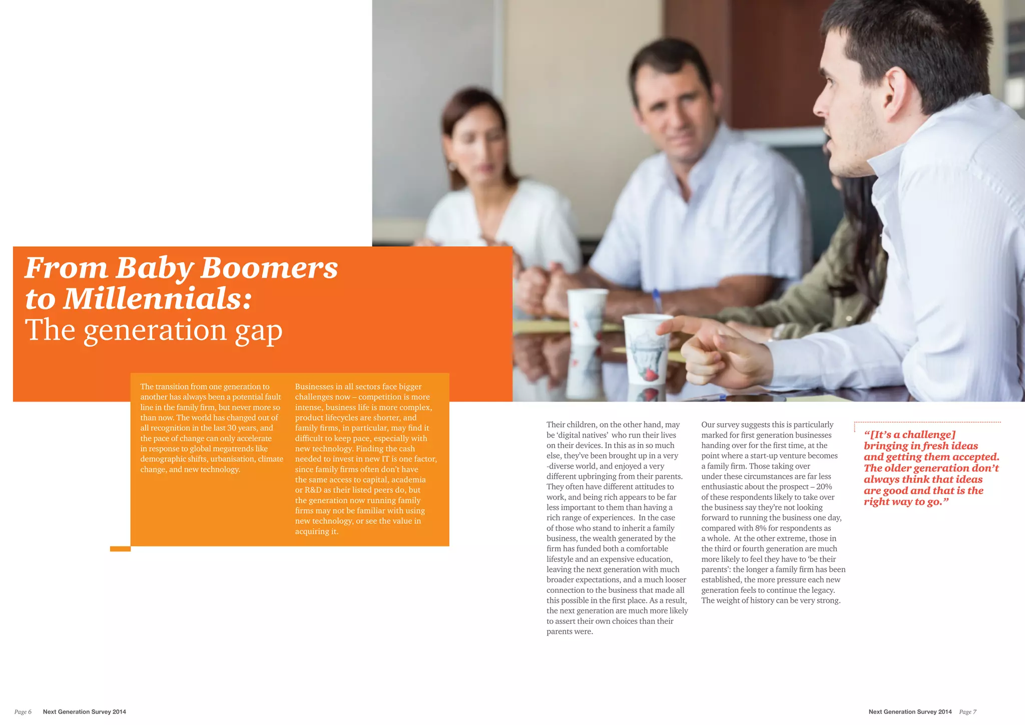 From Baby Boomers
to Millennials:
The generation gap
The transition from one generation to
another has always been a potential fault
line in the family firm, but never more so
than now. The world has changed out of
all recognition in the last 30 years, and
the pace of change can only accelerate
in response to global megatrends like
demographic shifts, urbanisation, climate
change, and new technology.
Businesses in all sectors face bigger
challenges now – competition is more
intense, business life is more complex,
product lifecycles are shorter, and
family firms, in particular, may find it
difficult to keep pace, especially with
new technology. Finding the cash
needed to invest in new IT is one factor,
since family firms often don’t have
the same access to capital, academia
or R&D as their listed peers do, but
the generation now running family
firms may not be familiar with using
new technology, or see the value in
acquiring it.
Their children, on the other hand, may
be ‘digital natives’ who run their lives
on their devices. In this as in so much
else, they’ve been brought up in a very
-diverse world, and enjoyed a very
different upbringing from their parents.
They often have different attitudes to
work, and being rich appears to be far
less important to them than having a
rich range of experiences. In the case
of those who stand to inherit a family
business, the wealth generated by the
firm has funded both a comfortable
lifestyle and an expensive education,
leaving the next generation with much
broader expectations, and a much looser
connection to the business that made all
this possible in the first place. As a result,
the next generation are much more likely
to assert their own choices than their
parents were.
Our survey suggests this is particularly
marked for first generation businesses
handing over for the first time, at the
point where a start-up venture becomes
a family firm. Those taking over
under these circumstances are far less
enthusiastic about the prospect – 20%
of these respondents likely to take over
the business say they’re not looking
forward to running the business one day,
compared with 8% for respondents as
a whole. At the other extreme, those in
the third or fourth generation are much
more likely to feel they have to ‘be their
parents’: the longer a family firm has been
established, the more pressure each new
generation feels to continue the legacy.
The weight of history can be very strong.
“[It’s a challenge]
bringing in fresh ideas
and getting them accepted.
The older generation don’t
always think that ideas
are good and that is the
right way to go.”
Next Generation Survey 2014 Page 7Page 6	 Next Generation Survey 2014
 