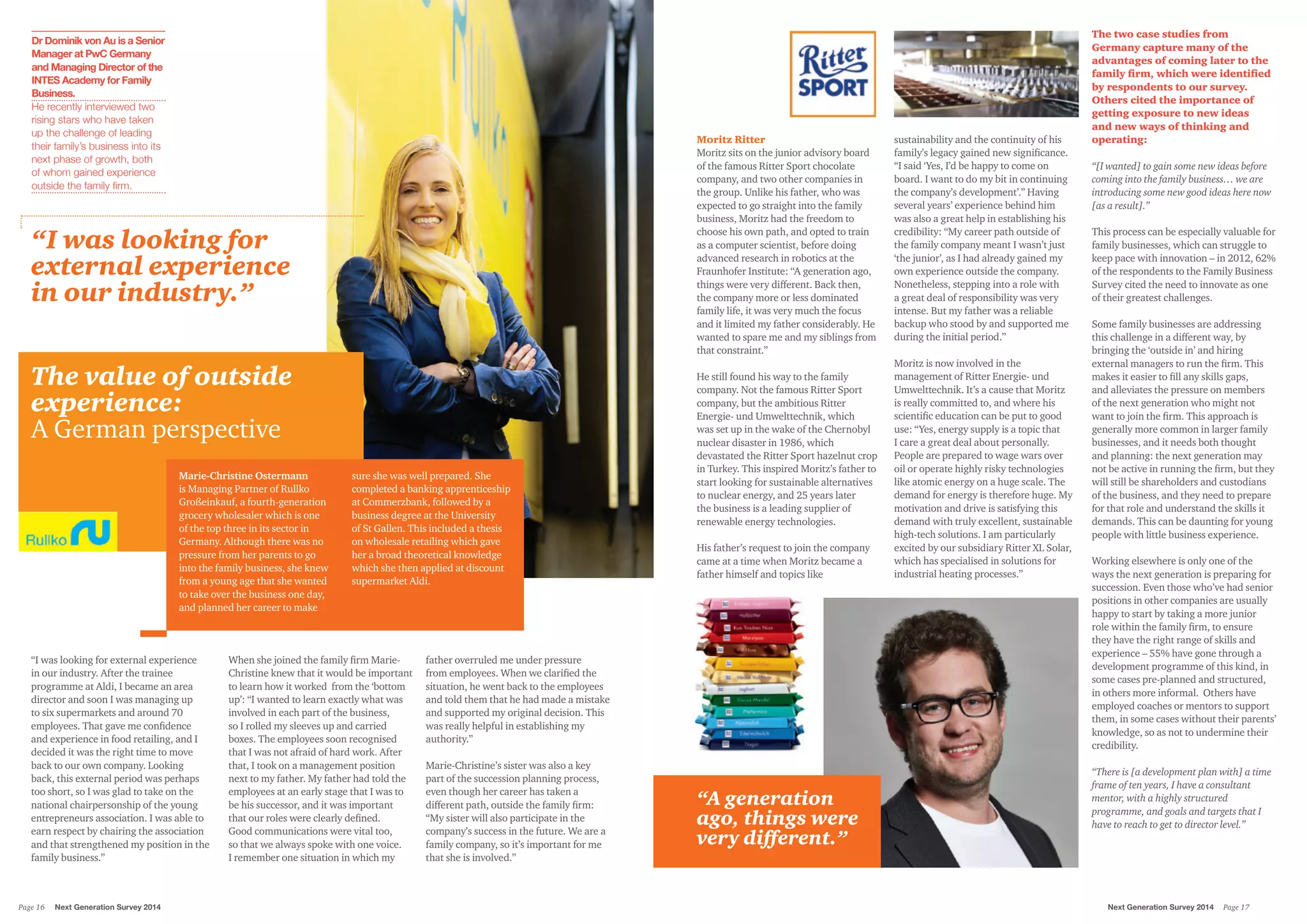 Moritz Ritter
Moritz sits on the junior advisory board
of the famous Ritter Sport chocolate
company, and two other companies in
the group. Unlike his father, who was
expected to go straight into the family
business, Moritz had the freedom to
choose his own path, and opted to train
as a computer scientist, before doing
advanced research in robotics at the
Fraunhofer Institute: “A generation ago,
things were very different. Back then,
the company more or less dominated
family life, it was very much the focus
and it limited my father considerably. He
wanted to spare me and my siblings from
that constraint.”
He still found his way to the family
company. Not the famous Ritter Sport
company, but the ambitious Ritter
Energie- und Umwelttechnik, which
was set up in the wake of the Chernobyl
nuclear disaster in 1986, which
devastated the Ritter Sport hazelnut crop
in Turkey. This inspired Moritz’s father to
start looking for sustainable alternatives
to nuclear energy, and 25 years later
the business is a leading supplier of
renewable energy technologies.
His father’s request to join the company
came at a time when Moritz became a
father himself and topics like
sustainability and the continuity of his
family’s legacy gained new significance.
“I said ‘Yes, I’d be happy to come on
board. I want to do my bit in continuing
the company’s development’.” Having
several years’ experience behind him
was also a great help in establishing his
credibility: “My career path outside of
the family company meant I wasn’t just
‘the junior’, as I had already gained my
own experience outside the company.
Nonetheless, stepping into a role with
a great deal of responsibility was very
intense. But my father was a reliable
backup who stood by and supported me
during the initial period.”
Moritz is now involved in the
management of Ritter Energie- und
Umwelttechnik. It’s a cause that Moritz
is really committed to, and where his
scientific education can be put to good
use: “Yes, energy supply is a topic that
I care a great deal about personally.
People are prepared to wage wars over
oil or operate highly risky technologies
like atomic energy on a huge scale. The
demand for energy is therefore huge. My
motivation and drive is satisfying this
demand with truly excellent, sustainable
high-tech solutions. I am particularly
excited by our subsidiary Ritter XL Solar,
which has specialised in solutions for
industrial heating processes.”
“I was looking for external experience
in our industry. After the trainee
programme at Aldi, I became an area
director and soon I was managing up
to six supermarkets and around 70
employees. That gave me confidence
and experience in food retailing, and I
decided it was the right time to move
back to our own company. Looking
back, this external period was perhaps
too short, so I was glad to take on the
national chairpersonship of the young
entrepreneurs association. I was able to
earn respect by chairing the association
and that strengthened my position in the
family business.”
When she joined the family firm Marie-
Christine knew that it would be important
to learn how it worked from the ‘bottom
up’: “I wanted to learn exactly what was
involved in each part of the business,
so I rolled my sleeves up and carried
boxes. The employees soon recognised
that I was not afraid of hard work. After
that, I took on a management position
next to my father. My father had told the
employees at an early stage that I was to
be his successor, and it was important
that our roles were clearly defined.
Good communications were vital too,
so that we always spoke with one voice.
I remember one situation in which my
father overruled me under pressure
from employees. When we clarified the
situation, he went back to the employees
and told them that he had made a mistake
and supported my original decision. This
was really helpful in establishing my
authority.”
Marie-Christine’s sister was also a key
part of the succession planning process,
even though her career has taken a
different path, outside the family firm:
“My sister will also participate in the
company’s success in the future. We are a
family company, so it’s important for me
that she is involved.”
The value of outside
experience:
A German perspective
Marie-Christine Ostermann
is Managing Partner of Rullko
Großeinkauf, a fourth-generation
grocery wholesaler which is one
of the top three in its sector in
Germany. Although there was no
pressure from her parents to go
into the family business, she knew
from a young age that she wanted
to take over the business one day,
and planned her career to make
sure she was well prepared. She
completed a banking apprenticeship
at Commerzbank, followed by a
business degree at the University
of St Gallen. This included a thesis
on wholesale retailing which gave
her a broad theoretical knowledge
which she then applied at discount
supermarket Aldi.
Dr Dominik von Au is a Senior
Manager at PwC Germany
and Managing Director of the
INTES Academy for Family
Business.
He recently interviewed two
rising stars who have taken
up the challenge of leading
their family’s business into its
next phase of growth, both
of whom gained experience
outside the family firm.
“I was looking for
external experience
in our industry.”
“A generation
ago, things were
very different.”
The two case studies from
Germany capture many of the
advantages of coming later to the
family firm, which were identified
by respondents to our survey.
Others cited the importance of
getting exposure to new ideas
and new ways of thinking and
operating:
“[I wanted] to gain some new ideas before
coming into the family business… we are
introducing some new good ideas here now
[as a result].”
This process can be especially valuable for
family businesses, which can struggle to
keep pace with innovation – in 2012, 62%
of the respondents to the Family Business
Survey cited the need to innovate as one
of their greatest challenges.
Some family businesses are addressing
this challenge in a different way, by
bringing the ‘outside in’ and hiring
external managers to run the firm. This
makes it easier to fill any skills gaps,
and alleviates the pressure on members
of the next generation who might not
want to join the firm. This approach is
generally more common in larger family
businesses, and it needs both thought
and planning: the next generation may
not be active in running the firm, but they
will still be shareholders and custodians
of the business, and they need to prepare
for that role and understand the skills it
demands. This can be daunting for young
people with little business experience.
Working elsewhere is only one of the
ways the next generation is preparing for
succession. Even those who’ve had senior
positions in other companies are usually
happy to start by taking a more junior
role within the family firm, to ensure
they have the right range of skills and
experience – 55% have gone through a
development programme of this kind, in
some cases pre-planned and structured,
in others more informal. Others have
employed coaches or mentors to support
them, in some cases without their parents’
knowledge, so as not to undermine their
credibility.
“There is [a development plan with] a time
frame of ten years, I have a consultant
mentor, with a highly structured
programme, and goals and targets that I
have to reach to get to director level.”
Next Generation Survey 2014 Page 17Page 16	 Next Generation Survey 2014
 