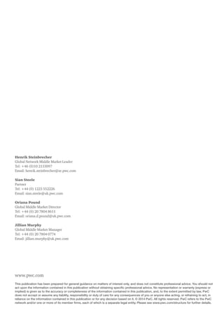 www.pwc.com
This publication has been prepared for general guidance on matters of interest only, and does not constitute professional advice. You should not
act upon the information contained in this publication without obtaining specific professional advice. No representation or warranty (express or
implied) is given as to the accuracy or completeness of the information contained in this publication, and, to the extent permitted by law, PwC
does not accept or assume any liability, responsibility or duty of care for any consequences of you or anyone else acting, or refraining to act, in
reliance on the information contained in this publication or for any decision based on it. © 2014 PwC. All rights reserved. PwC refers to the PwC
network and/or one or more of its member firms, each of which is a separate legal entity. Please see www.pwc.com/structure for further details.
Henrik Steinbrecher
Global Network Middle Market Leader
Tel: +46 (0)10 2133097
Email: henrik.steinbrecher@se.pwc.com
Sian Steele
Partner
Tel: +44 (0) 1223 552226
Email: sian.steele@uk.pwc.com
Oriana Pound
Global Middle Market Director
Tel: +44 (0) 20 7804 8611
Email: oriana.d.pound@uk.pwc.com
Jillian Murphy
Global Middle Market Manager
Tel: +44 (0) 20 7804 0774
Email: jillian.murphy@uk.pwc.com
 