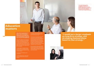 Education
matters
Many of the next generation we
spoke to have taken business
degrees (14%), or management
and training courses (34%), and
they’re now looking to apply what
they’ve learned to the family firm.
They want to implement more rigorous
processes, especially around disciplines
like finance and budgeting; they want
to clarify roles and responsibilities, and
document them better; and they want to
update their IT systems to take account of
digital technology and the opportunities
this is opening up.
“I would change the company structure;
I would introduce a much better defined
management structure with clearer remits
and responsibilities.
“‘I would pay more attention to risk
management.”
“I would change the way we report sales
and financial information through the
company.”
“I would put a larger emphasis on long-
term strategy, and developing business
plans based on that strategy.”
Governance is a recurring issue too: the
next generation realise that they can
only achieve greater scale and fulfil their
growth ambitions if they have a more
professional approach to reporting and
performance management, and effective
oversight. In many cases both formal
Boards and new family councils are being
established as part of this process.
But the next generation’s grand designs
for growth hinge on their ability to carry
them through, and that, in turn, depends
on them achieving credibility, both inside
and outside the firm.
“I would change the
company structure; I
would introduce a much
better defined management
structure with clearer
remits and responsibilities.
“I would put a larger emphasis
on long-term strategy, and
developing business plans
based on that strategy.”
Next Generation Survey 2014 Page 13Page 12	 Next Generation Survey 2014
 